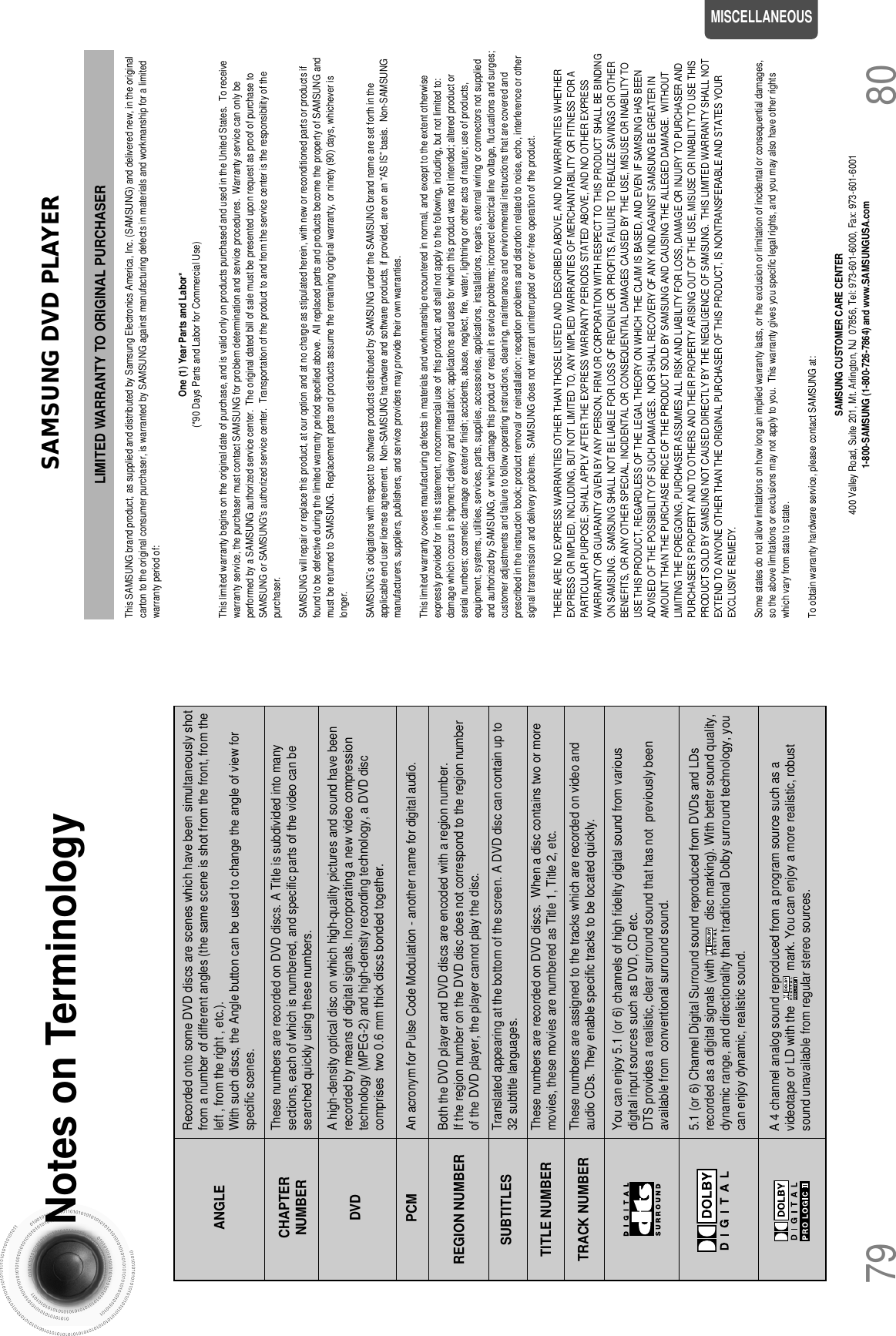 SAMSUNG DVD PLAYERLIMITED WARRANTY TO ORIGINAL PURCHASERThis SAMSUNG brand product, as supplied and distributed by Samsung Electronics America, Inc. (SAMSUNG) and delivered new, in the originalcarton to the original consumer purchaser, is warranted by SAMSUNG against manufacturing defects in materials and workmanship for a limitedwarranty period of:One (1) Year Parts and Labor*(*90 Days Parts and Labor for Commercial Use)This limited warranty begins on the original date of purchase, and is valid only on products purchased and used in the United States.  To receivewarranty service, the purchaser must contact SAMSUNG for problem determination and service procedures.  Warranty service can only beperformed by a SAMSUNG authorized service center.  The original dated bill of sale must be presented upon request as proof of purchase toSAMSUNG or SAMSUNG&apos;s authorized service center.  Transportation of the product to and from the service center is the responsibility of thepurchaser.SAMSUNG will repair or replace this product, at our option and at no charge as stipulated herein, with new or reconditioned parts or products iffound to be defective during the limited warranty period specified above.  All replaced parts and products become the property of SAMSUNG andmust be returned to SAMSUNG.  Replacement parts and products assume the remaining original warranty, or ninety (90) days, whichever islonger.SAMSUNG’s obligations with respect to software products distributed by SAMSUNG under the SAMSUNG brand name are set forth in theapplicable end user license agreement.  Non-SAMSUNG hardware and software products, if provided, are on an “AS IS” basis.  Non-SAMSUNGmanufacturers, suppliers, publishers, and service providers may provide their own warranties.This limited warranty covers manufacturing defects in materials and workmanship encountered in normal, and except to the extent otherwiseexpressly provided for in this statement, noncommercial use of this product, and shall not apply to the following, including, but not limited to:damage which occurs in shipment; delivery and installation; applications and uses for which this product was not intended; altered product orserial numbers; cosmetic damage or exterior finish; accidents, abuse, neglect, fire, water, lightning or other acts of nature; use of products,equipment, systems, utilities, services, parts, supplies, accessories, applications, installations, repairs, external wiring or connectors not suppliedand authorized by SAMSUNG, or which damage this product or result in service problems; incorrect electrical line voltage, fluctuations and surges;customer adjustments and failure to follow operating instructions, cleaning, maintenance and environmental instructions that are covered andprescribed in the instruction book; product removal or reinstallation; reception problems and distortion related to noise, echo, interference or othersignal transmission and delivery problems.  SAMSUNG does not warrant uninterrupted or error-free operation of the product.THERE ARE NO EXPRESS WARRANTIES OTHER THAN THOSE LISTED AND DESCRIBED ABOVE, AND NO WARRANTIES WHETHEREXPRESS OR IMPLIED, INCLUDING, BUT NOT LIMITED TO, ANY IMPLIED WARRANTIES OF MERCHANTABILITY OR FITNESS FOR APARTICULAR PURPOSE, SHALL APPLY AFTER THE EXPRESS WARRANTY PERIODS STATED ABOVE, AND NO OTHER EXPRESSWARRANTY OR GUARANTY GIVEN BY ANY PERSON, FIRM OR CORPORATION WITH RESPECT TO THIS PRODUCT SHALL BE BINDINGON SAMSUNG.  SAMSUNG SHALL NOT BE LIABLE FOR LOSS OF REVENUE OR PROFITS, FAILURE TO REALIZE SAVINGS OR OTHERBENEFITS, OR ANY OTHER SPECIAL, INCIDENTAL OR CONSEQUENTIAL DAMAGES CAUSED BY THE USE, MISUSE OR INABILITY TOUSE THIS PRODUCT, REGARDLESS OF THE LEGAL THEORY ON WHICH THE CLAIM IS BASED, AND EVEN IF SAMSUNG HAS BEENADVISED OF THE POSSIBILITY OF SUCH DAMAGES.  NOR SHALL RECOVERY OF ANY KIND AGAINST SAMSUNG BE GREATER INAMOUNT THAN THE PURCHASE PRICE OF THE PRODUCT SOLD BY SAMSUNG AND CAUSING THE ALLEGED DAMAGE.  WITHOUTLIMITING THE FOREGOING, PURCHASER ASSUMES ALL RISK AND LIABILITY FOR LOSS, DAMAGE OR INJURY TO PURCHASER ANDPURCHASER’S PROPERTY AND TO OTHERS AND THEIR PROPERTY ARISING OUT OF THE USE, MISUSE OR INABILITY TO USE THISPRODUCT SOLD BY SAMSUNG NOT CAUSED DIRECTLY BY THE NEGLIGENCE OF SAMSUNG.  THIS LIMITED WARRANTY SHALL NOTEXTEND TO ANYONE OTHER THAN THE ORIGINAL PURCHASER OF THIS PRODUCT, IS NONTRANSFERABLE AND STATES YOUREXCLUSIVE REMEDY.Some states do not allow limitations on how long an implied warranty lasts, or the exclusion or limitation of incidental or consequential damages,so the above limitations or exclusions may not apply to you.  This warranty gives you specific legal rights, and you may also have other rightswhich vary from state to state.To obtain warranty hardware service, please contact SAMSUNG at:SAMSUNG CUSTOMER CARE CENTER400 Valley Road, Suite 201, Mt. Arlington, NJ  07856, Tel: 973-601-6000, Fax: 973-601-60011-800-SAMSUNG (1-800-726-7864) and www.SAMSUNGUSA.com80Notes on Terminology79MISCELLANEOUSRecorded onto some DVD discs are scenes which have been simultaneously shotfrom a number of different angles (the same scene is shot from the front, from theleft , from the right , etc.). With such discs, the Angle button can be used to change the angle of view forspecific scenes.ANGLEThese numbers are recorded on DVD discs. A Title is subdivided into manysections, each of which is numbered, and specific parts of the video can besearched quickly using these numbers.A high-density optical disc on which high-quality pictures and sound have beenrecorded by means of digital signals. Incorporating a new video compressiontechnology (MPEG-2) and high-density recording technology, a DVD disccomprises  two 0.6 mm thick discs bonded together.An acronym for Pulse Code Modulation - another name for digital audio.Both the DVD player and DVD discs are encoded with a region number. If the region number on the DVD disc does not correspond to the region numberof the DVD player, the player cannot play the disc.Translated appearing at the bottom of the screen. A DVD disc can contain up to32 subtitle languages.These numbers are recorded on DVD discs.  When a disc contains two or moremovies, these movies are numbered as Title 1, Title 2, etc.These numbers are assigned to the tracks which are recorded on video andaudio CDs. They enable specific tracks to be located quickly.You can enjoy 5.1 (or 6) channels of high fidelity digital sound from variousdigital input sources such as DVD, CD etc.DTS provides a realistic, clear surround sound that has not  previously beenavailable from  conventional surround sound.5.1 (or 6) Channel Digital Surround sound reproduced from DVDs and LDsrecorded as a digital signals (with            disc marking). With better sound quality,dynamic range, and directionality than traditional Dolby surround technology, youcan enjoy dynamic, realistic sound.CHAPTERNUMBERDVDPCMREGION NUMBERSUBTITLESTITLE NUMBERTRACK NUMBERA 4 channel analog sound reproduced from a program source such as avideotape or LD with the           mark. You can enjoy a more realistic, robustsound unavailable from regular stereo sources.