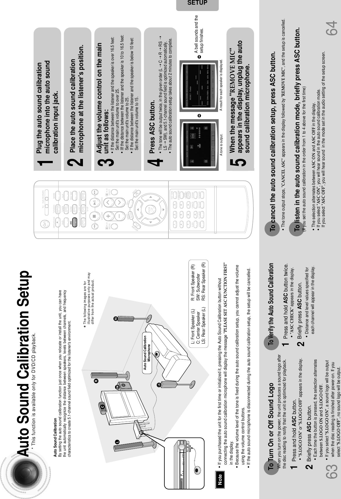 6463Auto Sound Calibration SetupAuto Sound CalibrationBy setting the auto sound calibration function just once when you relocate or install the unit, you can havethe unit automatically recognize the distance between speakers, levels between channels, and frequencycharacteristics to create 5.1-channel sound field optimized for the listener&apos;s environment.L: Front Speaker (L) R: Front Speaker (R)C: Center Speaker  SW: SubwooferLS: Rear Speaker (L) RS: Rear Speaker (R)To listen in the auto sound calibration mode, briefly press ASC button.(If you set the auto sound calibration in the order from 1 to 4 above for the first time)•The selection alternates between ASC ON and ASC OFF in the display.•If you select &quot;ASC ON&quot;, you will hear sound in the auto sound calibration mode.If you select &quot;ASC OFF&quot;, you will hear sound  in the mode set in the audio setting of the setup screen.•&quot;S.LOGO ON&quot; or &quot;S.LOGO OFF&quot; appears in the display.•Each time the button is pressed, the selection alternatesbetween S.LOGO ON and S.LOGO OFF.•If you select &quot;S.LOGO ON&quot;, a sound logo will be outputwhen the disc reading is finished after power-on. If youselect &quot;S.LOGO OFF&quot;, no sound logo will be output.1Plug the auto sound calibrationmicrophone into the auto soundcalibration input jack.2Place the auto sound calibrationmicrophone at the listener&apos;s position.45Press ASC button.When the message &quot;REMOVE MIC&quot;appears in the display, unplug the autosound calibration microphone.A bell sounds and thesetup finishes.•The tone will be output twice, in the given order (L ➝ C➝ R➝ RS ➝LS ➝ SW), and 5.1-channel sound field is optimized automatically.•The auto sound calibration setup takes about 2 minutes to complete.3Adjust the volume control on the mainunit as follows:•If the distance between the listener and the speaker is over 16.5 feet:Set the main unit&apos;s volume to over 25.•IIf the distance between the listener and the speaker is 10 to 16.5 feet:Set the main unit&apos;s volume to 25.•If the distance between the listener and the speaker is below 10 feet: Set the main unit&apos;s volume to 15.To Turn On or Off Sound LogoPress and hold ASC button.Briefly press ASC button.12•&quot;ASC CHECK&quot; appears in the display.•Distance and level values specified foreach channel will appear in the display.Press and hold ASC button twice.Briefly press ASC button.12When you turn on the power, the unit produces a sound logo afterthe disc reading to notify that the unit is optimized for playback.To Verify the Auto Sound CalibrationTo cancel the auto sound calibration setup, press ASC button.•The tone output stops, &quot;CANCEL ASC&quot; appears in the display followed by &quot;REMOVE MIC&quot;, and the setup is cancelled.* This function is available only for DVD/CD playback.A tone is output. A result for each speaker is displayed.SETUP•If you purchased the unit for the first time or initialized it, pressing the Auto Sound Calibration button withoutconnecting the auto sound calibration microphone will display the message &quot;PLEASE SET ASC FUNCTION FIRST&quot;in the display.•Because the volume level of the tone is fixed during the auto sound calibration setup, you cannot adjust the volumeusing the volume control buttons.•If the auto sound microphone is disconnected during the auto sound calibration setup, the setup will be cancelled.NoteAuto Sound CalibrationMicrophone*The following images are forillustrative purposes only and maydiffer from the actual product.