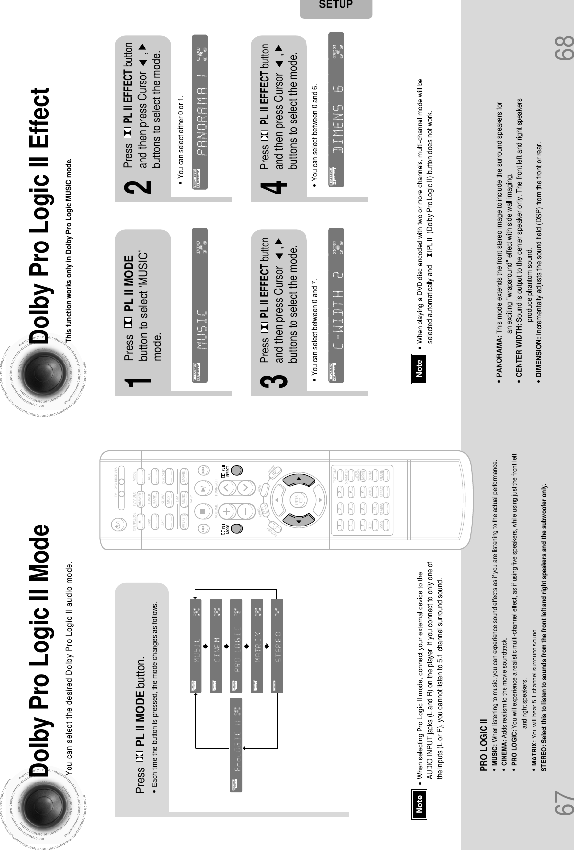 67 68Dolby Pro Logic II ModeYou can select the desired Dolby Pro Logic II audio mode.Dolby Pro Logic II EffectThis function works only in Dolby Pro Logic MUSIC mode.Press PL II MODE button.PRO LOGIC II•MUSIC: When listening to music, you can experience sound effects as if you are listening to the actual performance.•CINEMA: Adds realism to the movie soundtrack.•PRO LOGIC: You will experience a realistic multi-channel effect, as if using five speakers, while using just the front leftand right speakers.•MATRIX: You will hear 5.1 channel surround sound.STEREO: Select this to listen to sounds from the front left and right speakers and the subwoofer only.•Each time the button is pressed, the mode changes as follows.12•You can select between 0 and 7.•You can select between 0 and 6.34•PANORAMA: This mode extends the front stereo image to include the surround speakers foran exciting &quot;wraparound&quot; effect with side wall imaging.•CENTER WIDTH: Sound is output to the center speaker only. The front left and right speakersproduce phantom sound. •DIMENSION: Incrementally adjusts the sound field (DSP) from the front or rear.•When playing a DVD disc encoded with two or more channels, multi-channel mode will beselected automatically and                 (Dolby Pro Logic II) button does not work.•You can select either 0 or 1.Press PL II MODEbutton to select ‘MUSIC’mode.PressPL II EFFECT buttonand then press Cursor      ,buttons to select the mode.PressPL II EFFECT buttonand then press Cursor      ,buttons to select the mode.PressPL II EFFECT buttonand then press Cursor      ,buttons to select the mode.NoteSETUP•When selecting Pro Logic II mode, connect your external device to theAUDIO INPUT jacks (L and R) on the player. If you connect to only one ofthe inputs (L or R), you cannot listen to 5.1 channel surround sound.Note