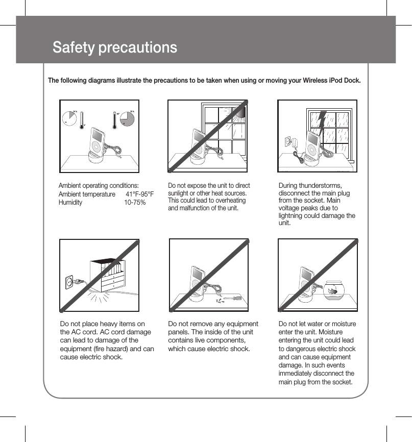 Safety precautionsThe following diagrams illustrate the precautions to be taken when using or moving your Wireless iPod Dock.Ambient operating conditions:Ambient temperature   41°F-95°FHumidity  10-75%Do not expose the unit to direct sunlight or other heat sources. This could lead to overheating and malfunction of the unit.Do not let water or moisture enter the unit. Moisture entering the unit could lead to dangerous electric shock and can cause equipment damage. In such events immediately disconnect the main plug from the socket.Do not place heavy items on the AC cord. AC cord damage can lead to damage of the equipment (fire hazard) and can cause electric shock.Do not remove any equipment panels. The inside of the unit contains live components, which cause electric shock.During thunderstorms, disconnect the main plug from the socket. Main voltage peaks due to lightning could damage the unit.CHARGESTANDBYLINKCHARGESTANDBYLINKCHARGESTANDBYLINKCHARGESTANDBYLINKCHARGESTANDBYLINKCHARGESTANDBYLINKCHARGESTANDBYLINKCHARGESTANDBYLINKCHARGESTANDBYLINKCHARGESTANDBYLINK