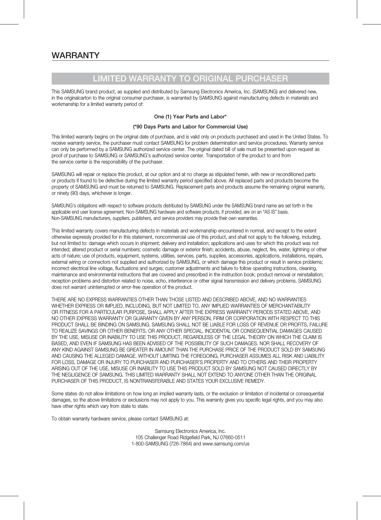WARRANTYLIMITED WARRANTY TO ORIGINAL PURCHASERThis SAMSUNG brand product, as supplied and distributed by Samsung Electronics America, Inc. (SAMSUNG) and delivered new, in the originalcarton to the original consumer purchaser, is warranted by SAMSUNG against manufacturing defects in materials and workmanship for a limited warranty period of:One (1) Year Parts and Labor*(*90 Days Parts and Labor for Commercial Use)This limited warranty begins on the original date of purchase, and is valid only on products purchased and used in the United States. To receive warranty service, the purchaser must contact SAMSUNG for problem determination and service procedures. Warranty service can only be performed by a SAMSUNG authorized service center. The original dated bill of sale must be presented upon request as proof of purchase to SAMSUNG or SAMSUNG&apos;s authorized service center. Transportation of the product to and from the service center is the responsibility of the purchaser.SAMSUNG will repair or replace this product, at our option and at no charge as stipulated herein, with new or reconditioned parts or products if found to be defective during the limited warranty period specified above. All replaced parts and products become the property of SAMSUNG and must be returned to SAMSUNG. Replacement parts and products assume the remaining original warranty, or ninety (90) days, whichever is longer.SAMSUNG’s obligations with respect to software products distributed by SAMSUNG under the SAMSUNG brand name are set forth in theapplicable end user license agreement. Non-SAMSUNG hardware and software products, if provided, are on an “AS IS” basis. Non-SAMSUNG manufacturers, suppliers, publishers, and service providers may provide their own warranties.This limited warranty covers manufacturing defects in materials and workmanship encountered in normal, and except to the extent otherwise expressly provided for in this statement, noncommercial use of this product, and shall not apply to the following, including, but not limited to: damage which occurs in shipment; delivery and installation; applications and uses for which this product was not intended; altered product or serial numbers; cosmetic damage or exterior finish; accidents, abuse, neglect, fire, water, lightning or other acts of nature; use of products, equipment, systems, utilities, services, parts, supplies, accessories, applications, installations, repairs, external wiring or connectors not supplied and authorized by SAMSUNG, or which damage this product or result in service problems; incorrect electrical line voltage, fluctuations and surges; customer adjustments and failure to follow operating instructions, cleaning, maintenance and environmental instructions that are covered and prescribed in the instruction book; product removal or reinstallation; reception problems and distortion related to noise, echo, interference or other signal transmission and delivery problems. SAMSUNG does not warrant uninterrupted or error-free operation of the product.THERE ARE NO EXPRESS WARRANTIES OTHER THAN THOSE LISTED AND DESCRIBED ABOVE, AND NO WARRANTIES WHETHER EXPRESS OR IMPLIED, INCLUDING, BUT NOT LIMITED TO, ANY IMPLIED WARRANTIES OF MERCHANTABILITY OR FITNESS FOR A PARTICULAR PURPOSE, SHALL APPLY AFTER THE EXPRESS WARRANTY PERIODS STATED ABOVE, AND NO OTHER EXPRESS WARRANTY OR GUARANTY GIVEN BY ANY PERSON, FIRM OR CORPORATION WITH RESPECT TO THIS PRODUCT SHALL BE BINDING ON SAMSUNG. SAMSUNG SHALL NOT BE LIABLE FOR LOSS OF REVENUE OR PROFITS, FAILURE TO REALIZE SAVINGS OR OTHER BENEFITS, OR ANY OTHER SPECIAL, INCIDENTAL OR CONSEQUENTIAL DAMAGES CAUSED BY THE USE, MISUSE OR INABILITY TO USE THIS PRODUCT, REGARDLESS OF THE LEGAL THEORY ON WHICH THE CLAIM IS BASED, AND EVEN IF SAMSUNG HAS BEEN ADVISED OF THE POSSIBILITY OF SUCH DAMAGES. NOR SHALL RECOVERY OF ANY KIND AGAINST SAMSUNG BE GREATER IN AMOUNT THAN THE PURCHASE PRICE OF THE PRODUCT SOLD BY SAMSUNG AND CAUSING THE ALLEGED DAMAGE. WITHOUT LIMITING THE FOREGOING, PURCHASER ASSUMES ALL RISK AND LIABILITY FOR LOSS, DAMAGE OR INJURY TO PURCHASER AND PURCHASER’S PROPERTY AND TO OTHERS AND THEIR PROPERTY ARISING OUT OF THE USE, MISUSE OR INABILITY TO USE THIS PRODUCT SOLD BY SAMSUNG NOT CAUSED DIRECTLY BY THE NEGLIGENCE OF SAMSUNG. THIS LIMITED WARRANTY SHALL NOT EXTEND TO ANYONE OTHER THAN THE ORIGINAL PURCHASER OF THIS PRODUCT, IS NONTRANSFERABLE AND STATES YOUR EXCLUSIVE REMEDY.Some states do not allow limitations on how long an implied warranty lasts, or the exclusion or limitation of incidental or consequential damages, so the above limitations or exclusions may not apply to you. This warranty gives you specific legal rights, and you may also have other rights which vary from state to state.To obtain warranty hardware service, please contact SAMSUNG at:Samsung Electronics America, Inc.105 Challenger Road Ridgefield Park, NJ 07660-05111-800-SAMSUNG (726-7864) and www.samsung.com/us