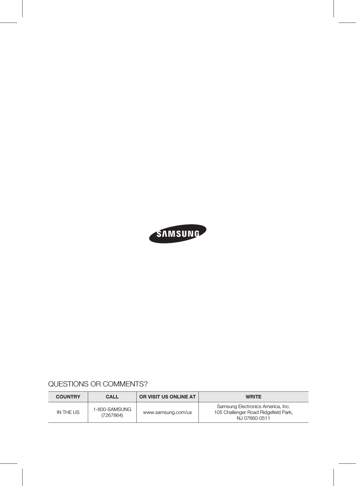 QUESTIONS OR COMMENTS?COUNTRY  CALL  OR VISIT US ONLINE AT  WRITEIN THE US 1-800-SAMSUNG(7267864) www.samsung.com/usSamsung Electronics America, Inc.105 Challenger Road Ridgeﬁeld Park, NJ 07660-0511