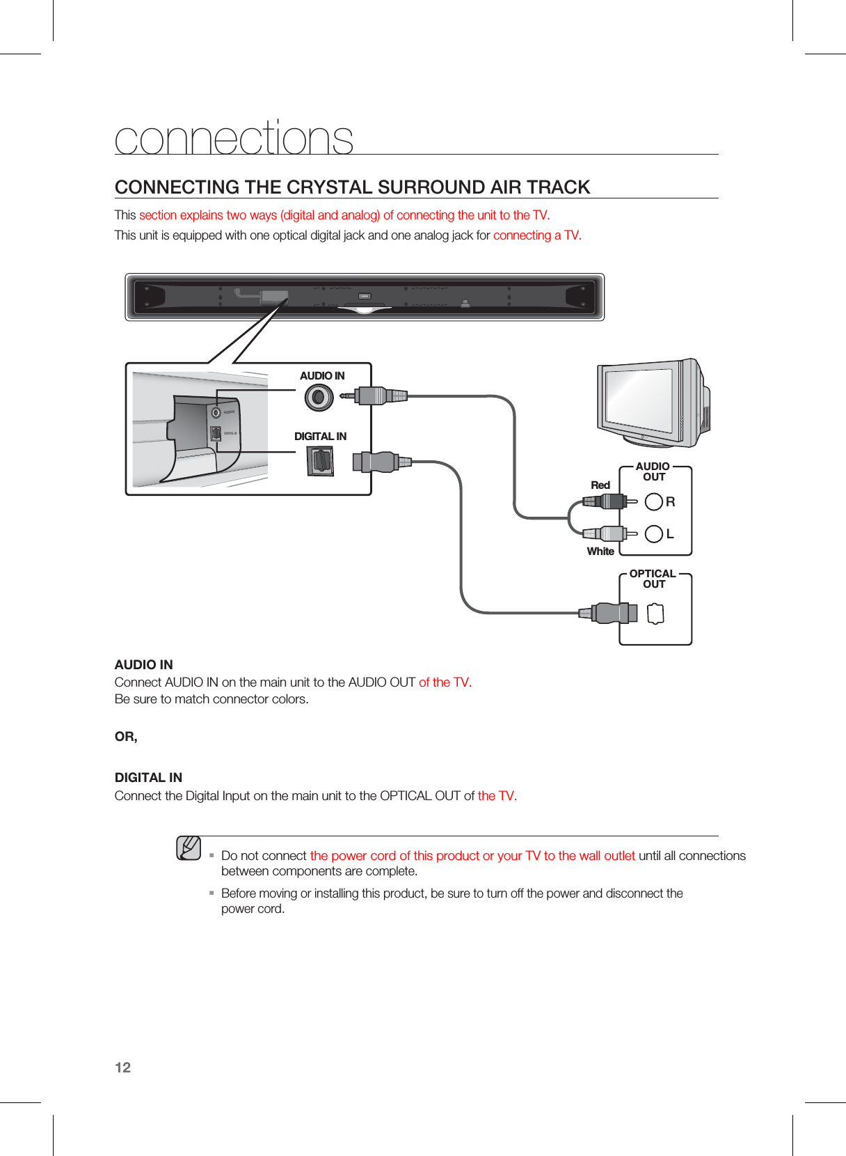 12CONNECTING THE CRYSTAL SURROUND AIR TRACKThis section explains two ways (digital and analog) of connecting the unit to the TV.This unit is equipped with one optical digital jack and one analog jack for connecting a TV.DIGITAL INAUDIGINAUDIO INAUDIOOUTLROPTICALOUTRedWhiteDIGITAL INconnectionsAUDIO INConnect AUDIO IN on the main unit to the AUDIO OUT of the TV.Be sure to match connector colors.OR,DIGITAL INConnect the Digital Input on the main unit to the OPTICAL OUT of the TV.  Do not connect the power cord of this product or your TV to the wall outlet until all connections between components are complete.Before moving or installing this product, be sure to turn off the power and disconnect the power cord.ƒƒ