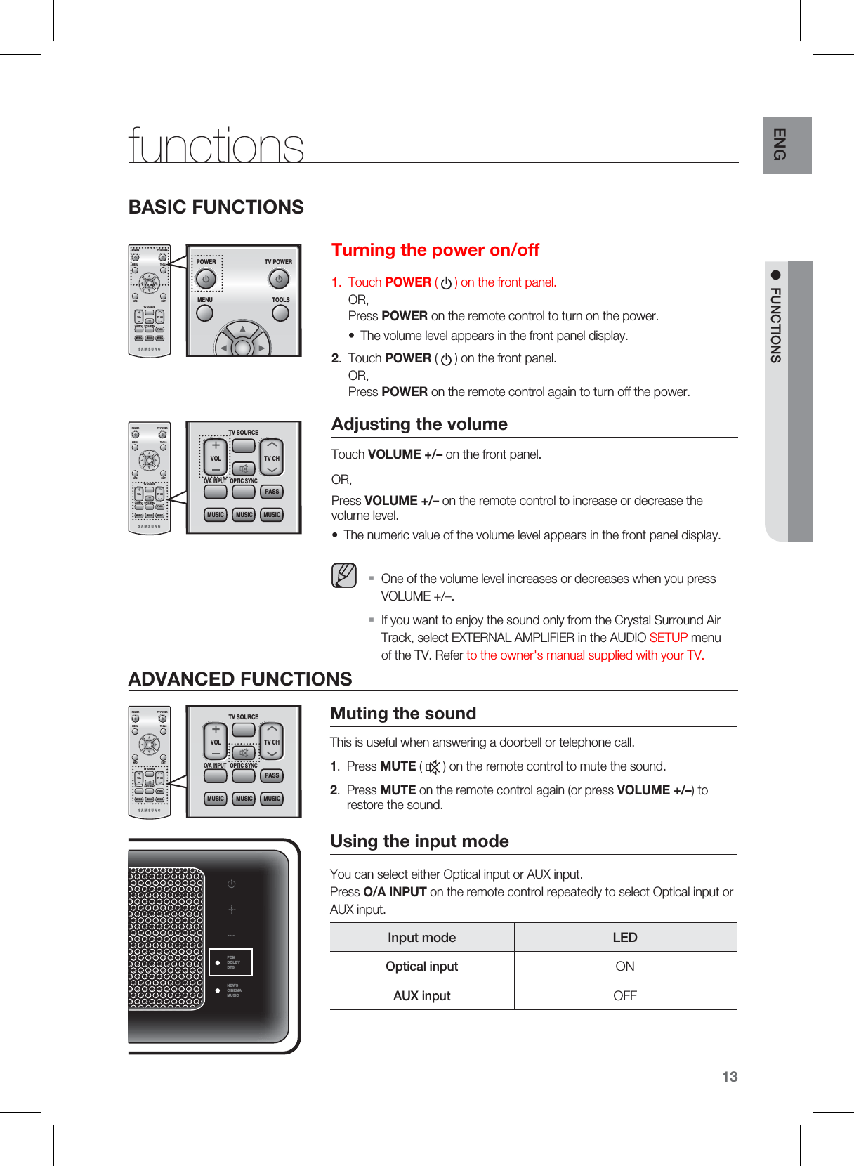 13ENGM FUNCTIONSTurning the power on/off1.  Touch POWER ( ) on the front panel. OR, Press POWER on the remote control to turn on the power.The volume level appears in the front panel display.2.  Touch POWER ( ) on the front panel. OR, Press POWER on the remote control again to turn off the power.Adjusting the volumeTouch VOLUME +/– on the front panel.OR,Press VOLUME +/– on the remote control to increase or decrease the volume level.The numeric value of the volume level appears in the front panel display.  One of the volume level increases or decreases when you press VOLUME +/–.If you want to enjoy the sound only from the Crystal Surround Air Track, select EXTERNAL AMPLIFIER in the AUDIO SETUP menu of the TV. Refer to the owner&apos;s manual supplied with your TV.••ƒƒfunctionsMuting the soundThis is useful when answering a doorbell or telephone call.1.  Press MUTE (   ) on the remote control to mute the sound.2.  Press MUTE on the remote control again (or press VOLUME +/–) to restore the sound.Using the input modeYou can select either Optical input or AUX input. Press O/A INPUT on the remote control repeatedly to select Optical input or AUX input.Input mode LEDOptical inputONAUX inputOFFPCMDOLBYDTSNEWSCINEMAMUSICPOWER TV POWERMENU TOOLSINFOTV SOURCEOPTIC SYNCO/A INPUTEXITVOL TV CHPASSMUSICMUSICMUSICTV SOURCEOPTIC SYNCO/A INPUTVOL TV CHPASSMUSICMUSICMUSICADVANCED FUNCTIONSBASIC FUNCTIONSPOWER TV POWERMENU TOOLSINFOTV SOURCEOPTIC SYNCO/A INPUTEXITVOL TV CHPASSMUSICMUSICMUSICTV SOURCEOPTIC SYNCO/A INPUTVOL TV CHPASSMUSICMUSICMUSICPOWER TV POWERMENU TOOLSINFOTV SOURCEOPTIC SYNCO/A INPUTEXITVOL TV CHPASSMUSICMUSICMUSICPOWER TV POWERMENU TOOLS