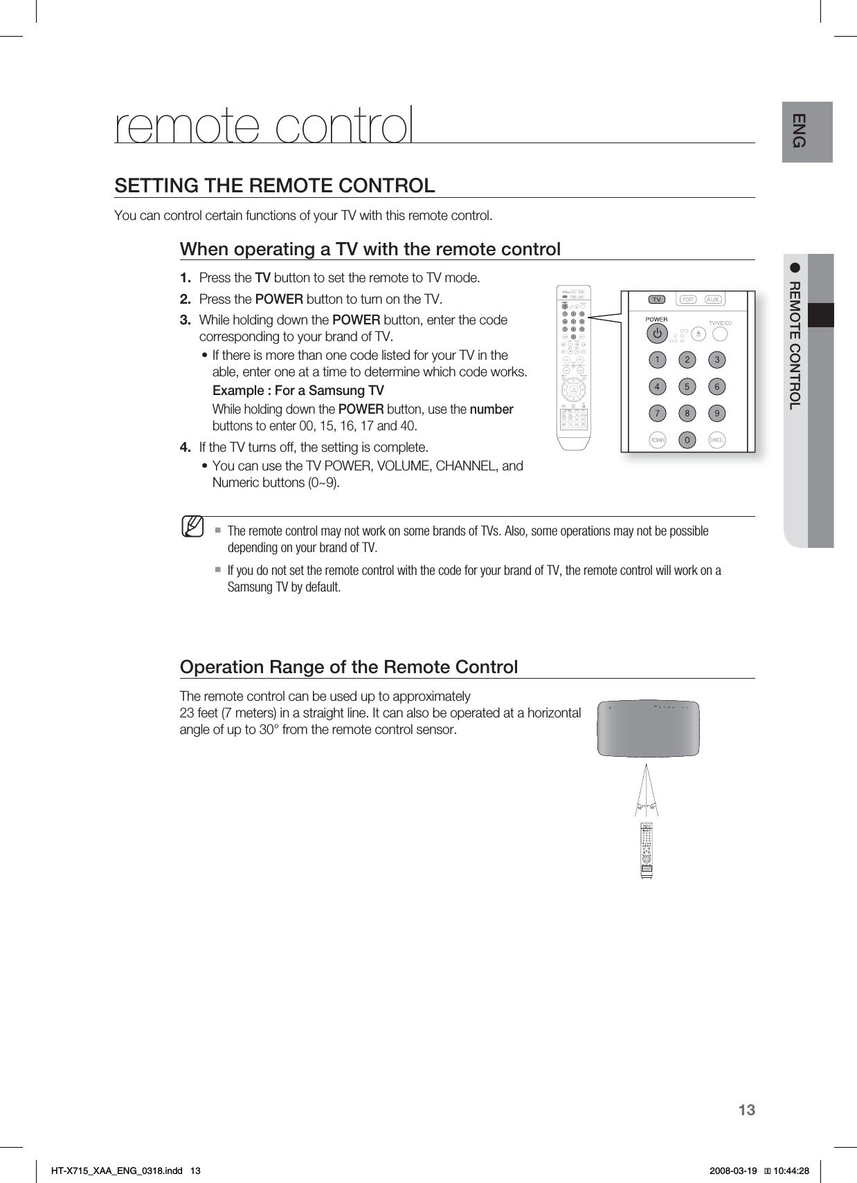 13ENG ●REMOTE CONTROLremote controlSETTING THE REMOTE CONTROLYou can control certain functions of your TV with this remote control.When operating a TV with the remote controlPress the TV button to set the remote to TV mode. Press the POWER button to turn on the TV.While holding down the POWER button, enter the code corresponding to your brand of TV.If there is more than one code listed for your TV in the able, enter one at a time to determine which code works.Example : For a Samsung TVWhile holding down the POWER button, use the numberbuttons to enter 00, 15, 16, 17 and 40.If the TV turns off, the setting is complete.You can use the TV POWER, VOLUME, CHANNEL, and Numeric buttons (0~9).The remote control may not work on some brands of TVs. Also, some operations may not be possible depending on your brand of TV.  If you do not set the remote control with the code for your brand of TV, the remote control will work on a Samsung TV by default.Operation Range of the Remote ControlThe remote control can be used up to approximately 23 feet (7 meters) in a straight line. It can also be operated at a horizontal angle of up to 30° from the remote control sensor.1.2.3.•4.•MHT-X715_XAA_ENG_0318.indd   13 