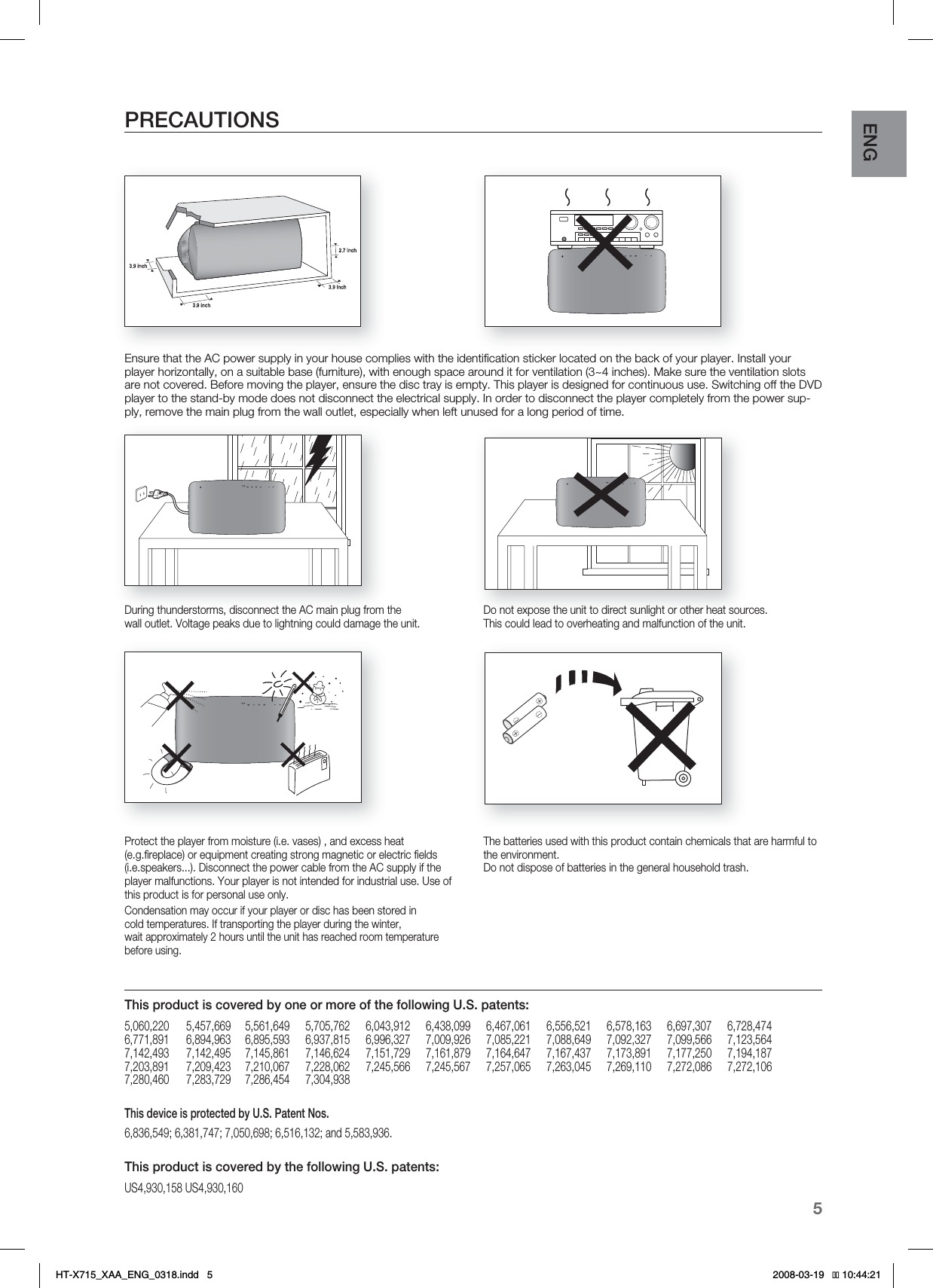 5ENGPRECAUTIONSEnsure that the AC power supply in your house complies with the identiﬁ cation sticker located on the back of your player. Install your player horizontally, on a suitable base (furniture), with enough space around it for ventilation (3~4 inches). Make sure the ventilation slots are not covered. Before moving the player, ensure the disc tray is empty. This player is designed for continuous use. Switching off the DVD player to the stand-by mode does not disconnect the electrical supply. In order to disconnect the player completely from the power sup-ply, remove the main plug from the wall outlet, especially when left unused for a long period of time.During thunderstorms, disconnect the AC main plug from the wall outlet. Voltage peaks due to lightning could damage the unit.Protect the player from moisture (i.e. vases) , and excess heat (e.g.ﬁ replace) or equipment creating strong magnetic or electric ﬁ elds (i.e.speakers...). Disconnect the power cable from the AC supply if the player malfunctions. Your player is not intended for industrial use. Use of this product is for personal use only.Condensation may occur if your player or disc has been stored in cold temperatures. If transporting the player during the winter, wait approximately 2 hours until the unit has reached room temperature before using.Do not expose the unit to direct sunlight or other heat sources.This could lead to overheating and malfunction of the unit. The batteries used with this product contain chemicals that are harmful to the environment. Do not dispose of batteries in the general household trash.This product is covered by one or more of the following U.S. patents:5,060,220  5,457,669 5,561,649 5,705,762 6,043,912 6,438,099 6,467,061 6,556,521 6,578,163 6,697,307 6,728,4746,771,891  6,894,963 6,895,593 6,937,815 6,996,327 7,009,926 7,085,221 7,088,649 7,092,327 7,099,566 7,123,5647,142,493  7,142,495 7,145,861 7,146,624 7,151,729 7,161,879 7,164,647 7,167,437 7,173,891 7,177,250 7,194,1877,203,891  7,209,423 7,210,067 7,228,062 7,245,566 7,245,567 7,257,065 7,263,045 7,269,110 7,272,086 7,272,1067,280,460  7,283,729  7,286,454  7,304,938This device is protected by U.S. Patent Nos. 6,836,549; 6,381,747; 7,050,698; 6,516,132; and 5,583,936.This product is covered by the following U.S. patents:US4,930,158 US4,930,160HT-X715_XAA_ENG_0318.indd   5 