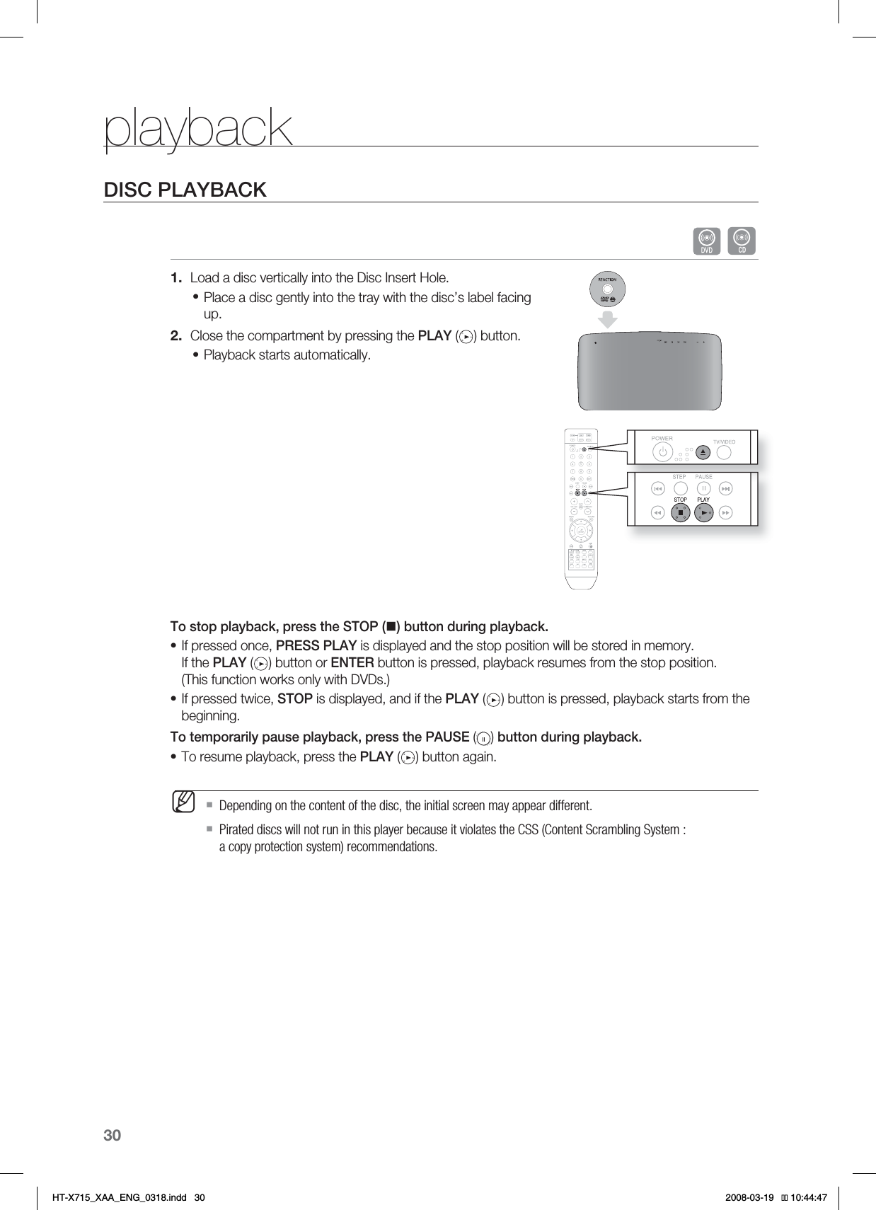 30playbackDISC PLAYBACKBLoad a disc vertically into the Disc Insert Hole.Place a disc gently into the tray with the disc’s label facing up.Close the compartment by pressing the PLAY ( ) button.Playback starts automatically.To stop playback, press the STOP () button during playback.If pressed once, PRESS PLAY is displayed and the stop position will be stored in memory. If the PLAY ( ) button or ENTER button is pressed, playback resumes from the stop position. (This function works only with DVDs.)If pressed twice, STOP is displayed, and if the PLAY ( ) button is pressed, playback starts from the beginning.To temporarily pause playback, press the PAUSE ( ) button during playback.To resume playback, press the PLAY ( ) button again.Depending on the content of the disc, the initial screen may appear different.Pirated discs will not run in this player because it violates the CSS (Content Scrambling System : a copy protection system) recommendations.1.•2.••••MHT-X715_XAA_ENG_0318.indd   30 