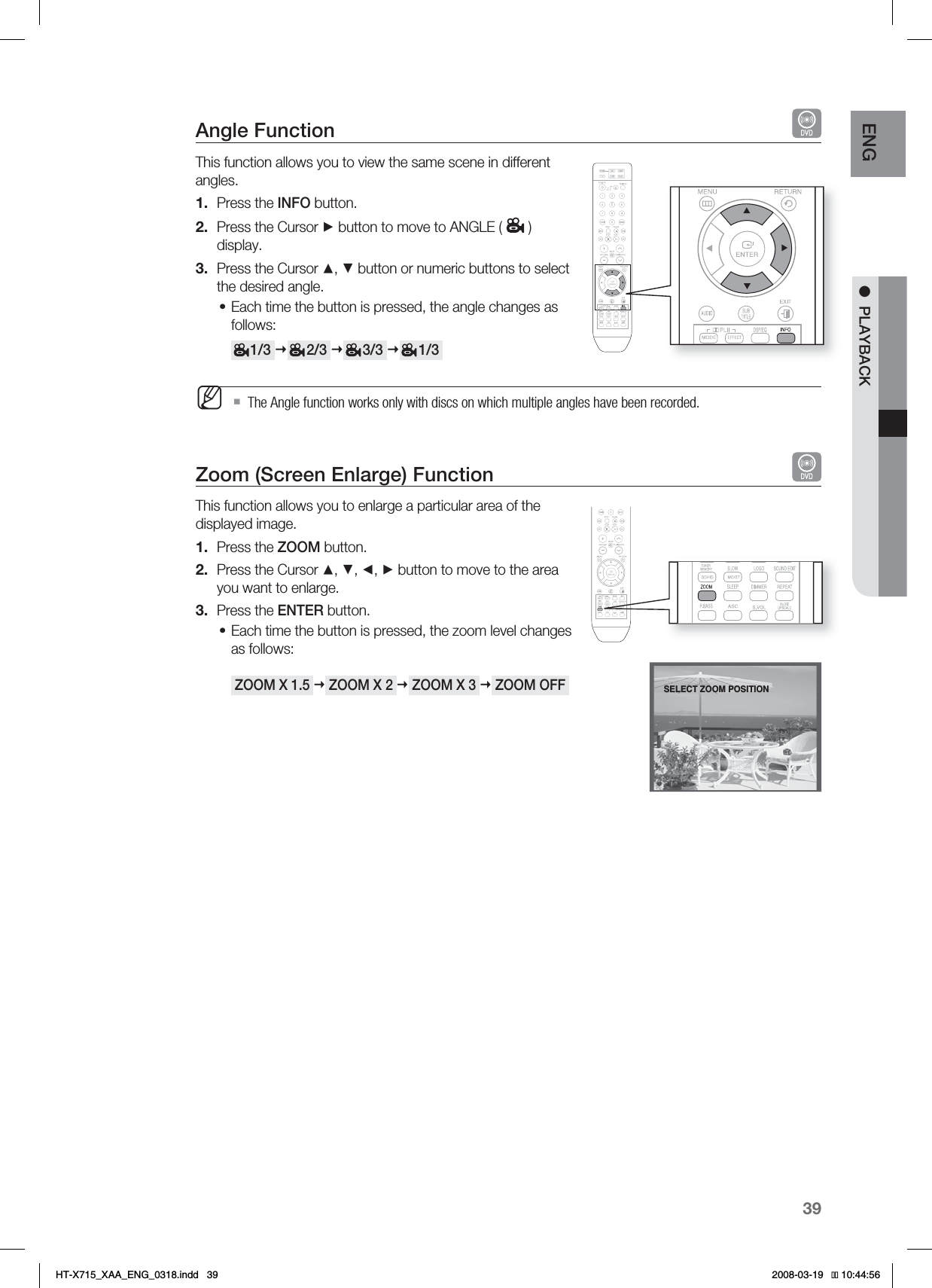 39ENG ●PLAYBACKAngle Function This function allows you to view the same scene in different angles.Press the INFO button.Press the Cursor ► button to move to ANGLE ( )display.Press the Cursor ▲, ▼ button or numeric buttons to select the desired angle.Each time the button is pressed, the angle changes as follows:     1/3      2/3      3/3      1/3  The Angle function works only with discs on which multiple angles have been recorded.Zoom (Screen Enlarge) Function This function allows you to enlarge a particular area of the displayed image.Press the ZOOM button.Press the Cursor ▲, ▼, ◄, ► button to move to the area you want to enlarge.Press the ENTER button.Each time the button is pressed, the zoom level changes as follows: ZOOM X 1.5  ZOOM X 2  ZOOM X 3  ZOOM OFF 1.2.3.•M1.2.3.•SELECT ZOOM POSITIONHT-X715_XAA_ENG_0318.indd   39 
