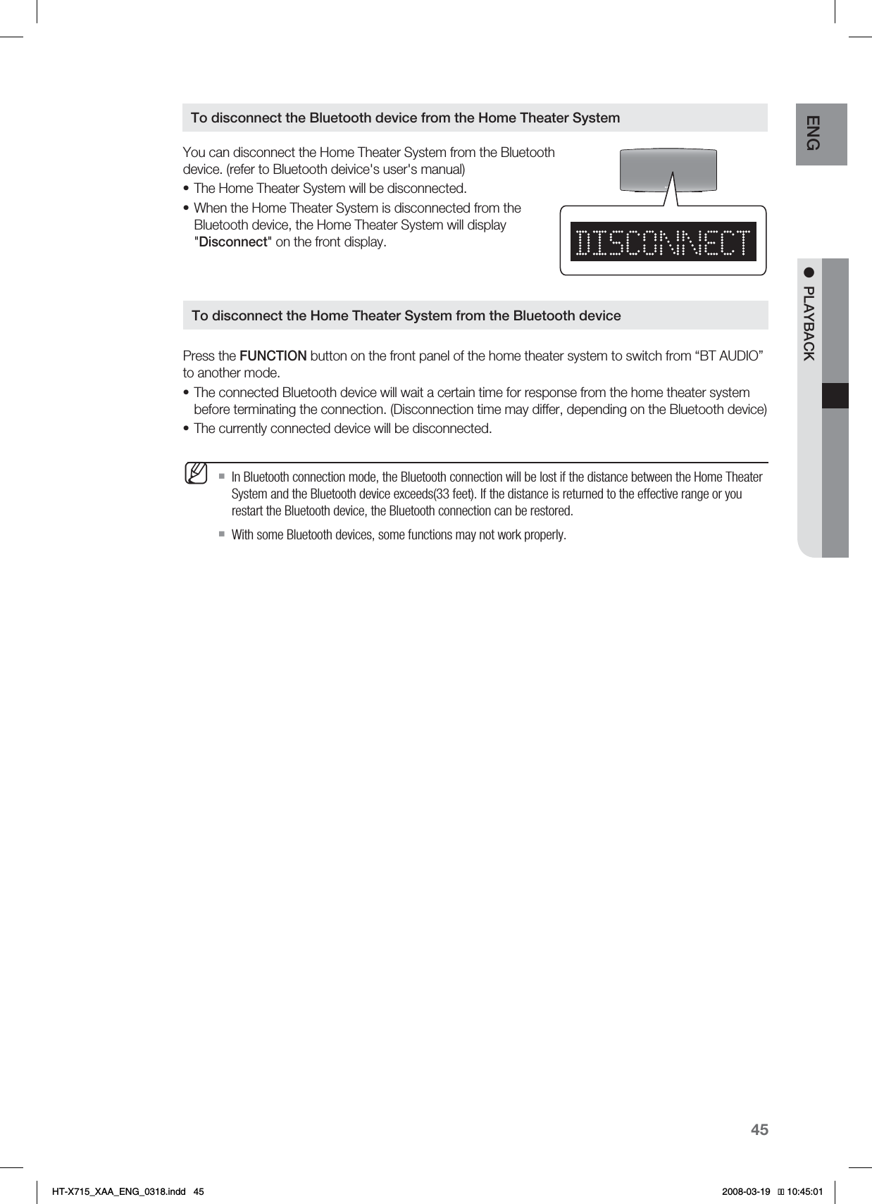 45ENG ●PLAYBACKYou can disconnect the Home Theater System from the Bluetooth device. (refer to Bluetooth deivice&apos;s user&apos;s manual)The Home Theater System will be disconnected.When the Home Theater System is disconnected from the Bluetooth device, the Home Theater System will display &quot;Disconnect&quot; on the front display.Press the FUNCTION button on the front panel of the home theater system to switch from “BT AUDIO” to another mode.The connected Bluetooth device will wait a certain time for response from the home theater system before terminating the connection. (Disconnection time may differ, depending on the Bluetooth device)The currently connected device will be disconnected.In Bluetooth connection mode, the Bluetooth connection will be lost if the distance between the Home Theater System and the Bluetooth device exceeds(33 feet). If the distance is returned to the effective range or you restart the Bluetooth device, the Bluetooth connection can be restored.With some Bluetooth devices, some functions may not work properly.••••MTo disconnect the Bluetooth device from the Home Theater SystemTo disconnect the Home Theater System from the Bluetooth device*6:A:##A&apos;0)AKPFF 