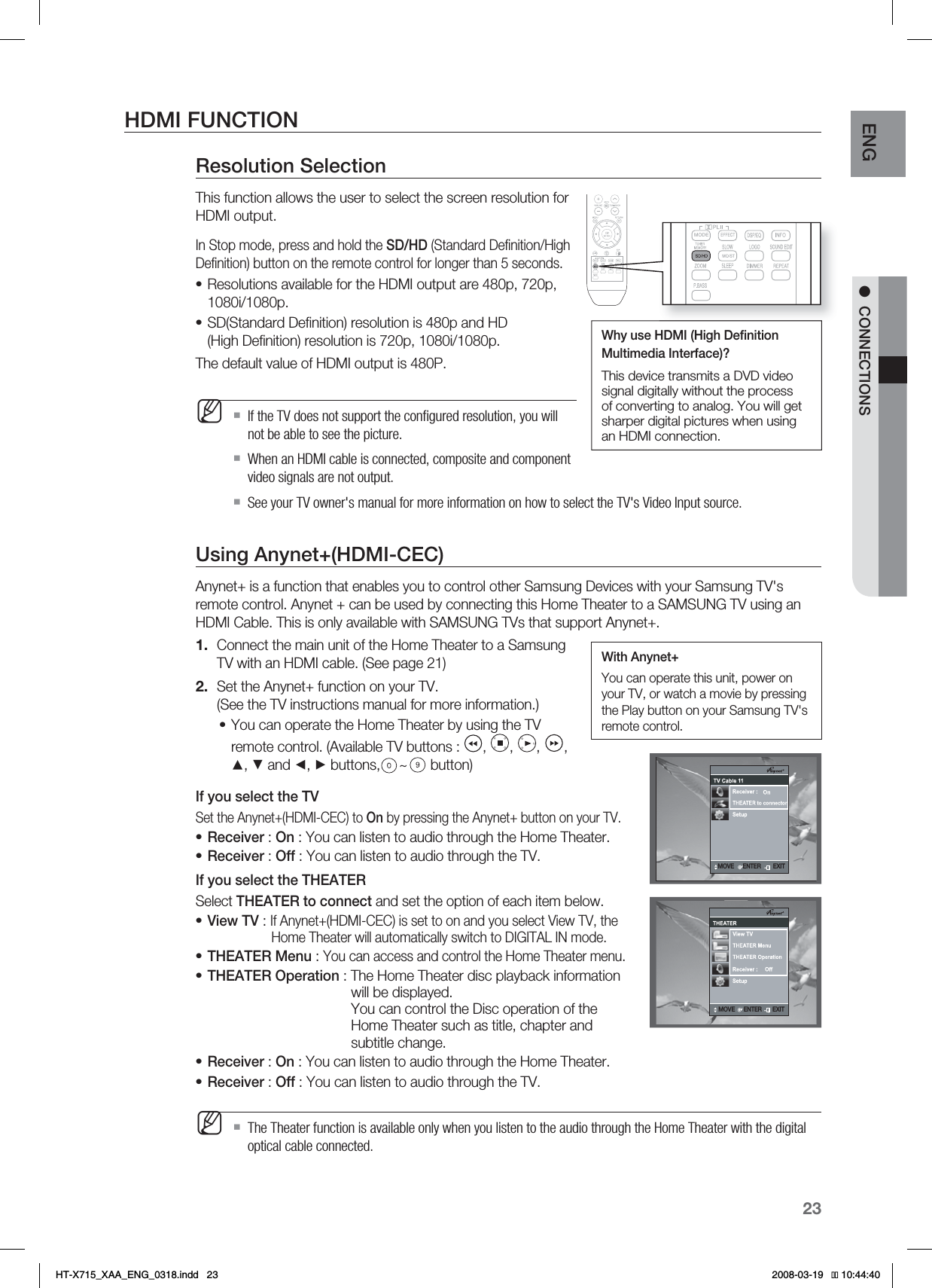 23ENG ●CONNECTIONSHDMI FUNCTIONResolution SelectionThis function allows the user to select the screen resolution for HDMI output.In Stop mode, press and hold the SD/HD (Standard Deﬁ nition/High Deﬁ nition) button on the remote control for longer than 5 seconds.Resolutions available for the HDMI output are 480p, 720p, 1080i/1080p.SD(Standard Deﬁ nition) resolution is 480p and HD(High Deﬁ nition) resolution is 720p, 1080i/1080p.The default value of HDMI output is 480P.If the TV does not support the conﬁ gured resolution, you will not be able to see the picture.When an HDMI cable is connected, composite and component video signals are not output.See your TV owner&apos;s manual for more information on how to select the TV&apos;s Video Input source.Using Anynet+(HDMI-CEC)Anynet+ is a function that enables you to control other Samsung Devices with your Samsung TV&apos;s remote control. Anynet + can be used by connecting this Home Theater to a SAMSUNG TV using an HDMI Cable. This is only available with SAMSUNG TVs that support Anynet+.Connect the main unit of the Home Theater to a Samsung TV with an HDMI cable. (See page 21)Set the Anynet+ function on your TV.(See the TV instructions manual for more information.)You can operate the Home Theater by using the TV remote control. (Available TV buttons :  ,  ,  ,  ,▲, ▼ and ◄, ► buttons, ~ button)If you select the TVSet the Anynet+(HDMI-CEC) to On by pressing the Anynet+ button on your TV.Receiver : On : You can listen to audio through the Home Theater.Receiver : Off : You can listen to audio through the TV.If you select the THEATERSelect THEATER to connect and set the option of each item below.View TV : If Anynet+(HDMI-CEC) is set to on and you select View TV, the    Home Theater will automatically switch to DIGITAL IN mode.THEATER Menu : You can access and control the Home Theater menu.THEATER Operation : The Home Theater disc playback information  will be displayed.You can control the Disc operation of the   Home Theater such as title, chapter and    subtitle change.Receiver : On : You can listen to audio through the Home Theater.Receiver : Off : You can listen to audio through the TV.The Theater function is available only when you listen to the audio through the Home Theater with the digital optical cable connected.••M1.2.••••••••MWhy use HDMI (High Deﬁ nition Multimedia Interface)? This device transmits a DVD video signal digitally without the process of converting to analog. You will get sharper digital pictures when using an HDMI connection..07&amp;&amp;/5&amp;3&amp;9*5.07&amp;&amp;/5&amp;3&amp;9*5.07&amp;&amp;/5&amp;3&amp;9*5With Anynet+You can operate this unit, power on your TV, or watch a movie by pressing the Play button on your Samsung TV&apos;s remote control.HT-X715_XAA_ENG_0318.indd   23 