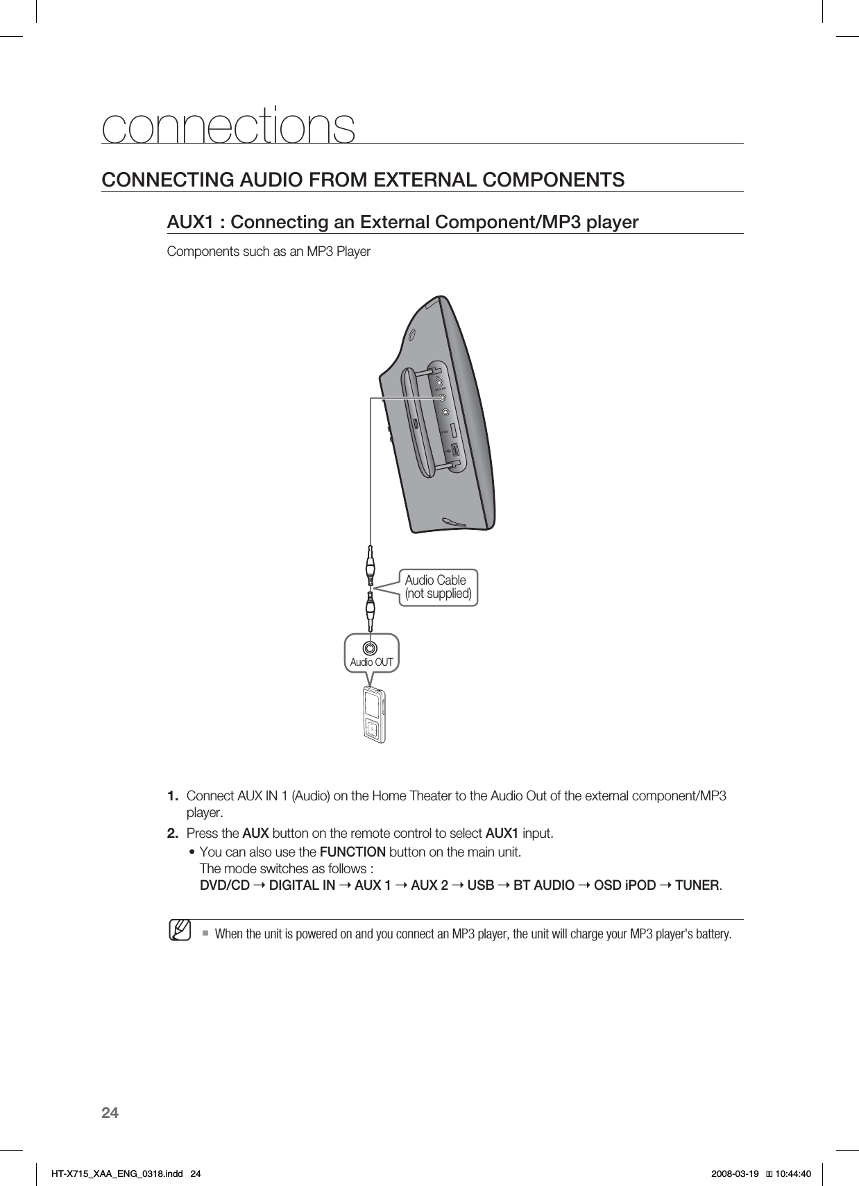 24connectionsCONNECTING AUDIO FROM EXTERNAL COMPONENTSAUX1 : Connecting an External Component/MP3 playerComponents such as an MP3 PlayerAudio Cable(not supplied)Audio OUTConnect AUX IN 1 (Audio) on the Home Theater to the Audio Out of the external component/MP3 player.Press the AUX button on the remote control to select AUX1 input.You can also use the FUNCTION button on the main unit.The mode switches as follows : DVD/CD ➝ DIGITAL IN ➝AUX 1 ➝AUX 2 ➝USB ➝BT AUDIO ➝OSD iPOD ➝TUNER.  When the unit is powered on and you connect an MP3 player, the unit will charge your MP3 player&apos;s battery.1.2.•M*6:A:##A&apos;0)AKPFF 