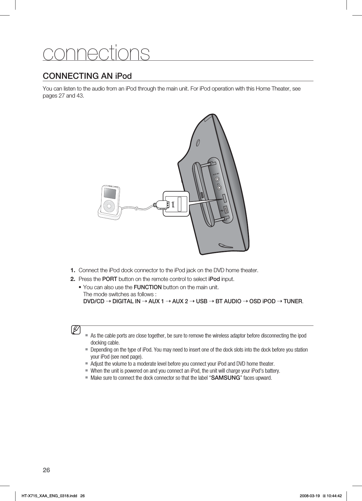 26connectionsCONNECTING AN iPodYou can listen to the audio from an iPod through the main unit. For iPod operation with this Home Theater, see pages 27 and 43.Connect the iPod dock connector to the iPod jack on the DVD home theater.Press the PORT button on the remote control to select iPod input.You can also use the FUNCTION button on the main unit.The mode switches as follows : DVD/CD ➝ DIGITAL IN ➝AUX 1 ➝AUX 2 ➝USB ➝BT AUDIO ➝OSD iPOD ➝TUNER.As the cable ports are close together, be sure to remove the wireless adaptor before disconnecting the ipod docking cable.Depending on the type of iPod. You may need to insert one of the dock slots into the dock before you station your iPod (see next page).Adjust the volume to a moderate level before you connect your iPod and DVD home theater.When the unit is powered on and you connect an iPod, the unit will charge your iPod&apos;s battery.Make sure to connect the dock connector so that the label “SAMSUNG” faces upward.1.2.•MHT-X715_XAA_ENG_0318.indd   26 