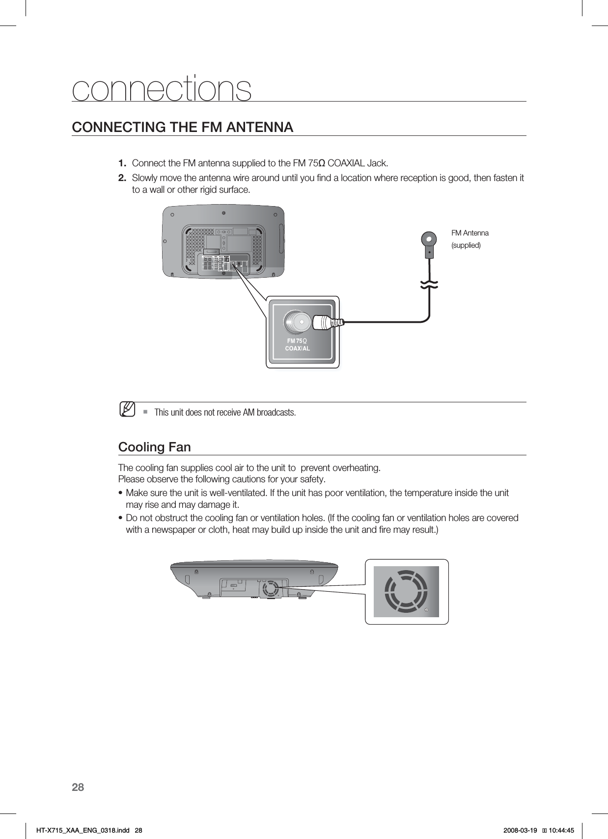 28connectionsCONNECTING THE FM ANTENNAConnect the FM antenna supplied to the FM 75ȍ COAXIAL Jack.Slowly move the antenna wire around until you ﬁ nd a location where reception is good, then fasten it to a wall or other rigid surface.  This unit does not receive AM broadcasts.Cooling FanThe cooling fan supplies cool air to the unit to  prevent overheating.Please observe the following cautions for your safety.Make sure the unit is well-ventilated. If the unit has poor ventilation, the temperature inside the unit may rise and may damage it.Do not obstruct the cooling fan or ventilation holes. (If the cooling fan or ventilation holes are covered with a newspaper or cloth, heat may build up inside the unit and ﬁ re may result.)1.2.M••FM Antenna(supplied)HT-X715_XAA_ENG_0318.indd   28 