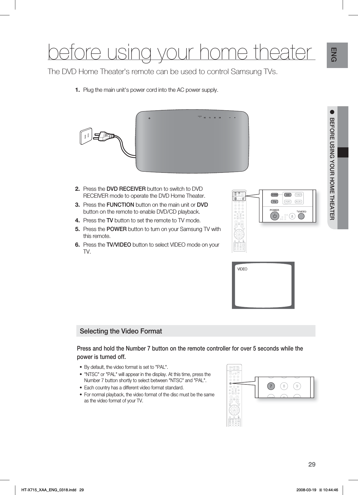 29ENG ●BEFORE USING YOUR HOME THEATERbefore using your home theaterThe DVD Home Theater&apos;s remote can be used to control Samsung TVs.Plug the main unit&apos;s power cord into the AC power supply.Press the DVD RECEIVER button to switch to DVD RECEIVER mode to operate the DVD Home Theater.Press the FUNCTION button on the main unit or DVDbutton on the remote to enable DVD/CD playback.Press the TV button to set the remote to TV mode.Press the POWER button to turn on your Samsung TV with this remote. Press the TV/VIDEO button to select VIDEO mode on your TV. 1.2.3.4.5.6.7*%&amp;0Selecting the Video Format1SFTTBOEIPMEUIF/VNCFSCVUUPOPOUIFSFNPUFDPOUSPMMFSGPSPWFSTFDPOETXIJMFUIFQPXFSJTUVSOFEPGG#ZEFGBVMUUIFWJEFPGPSNBUJTTFUUP1&quot;-/54$PS1&quot;-XJMMBQQFBSJOUIFEJTQMBZ&quot;UUIJTUJNFQSFTTUIF/VNCFSCVUUPOTIPSUMZUPTFMFDUCFUXFFO/54$BOE1&quot;-&amp;BDIDPVOUSZIBTBEJGGFSFOUWJEFPGPSNBUTUBOEBSE&apos;PSOPSNBMQMBZCBDLUIFWJEFPGPSNBUPGUIFEJTDNVTUCFUIFTBNFBTUIFWJEFPGPSNBUPGZPVS57••••HT-X715_XAA_ENG_0318.indd   29 