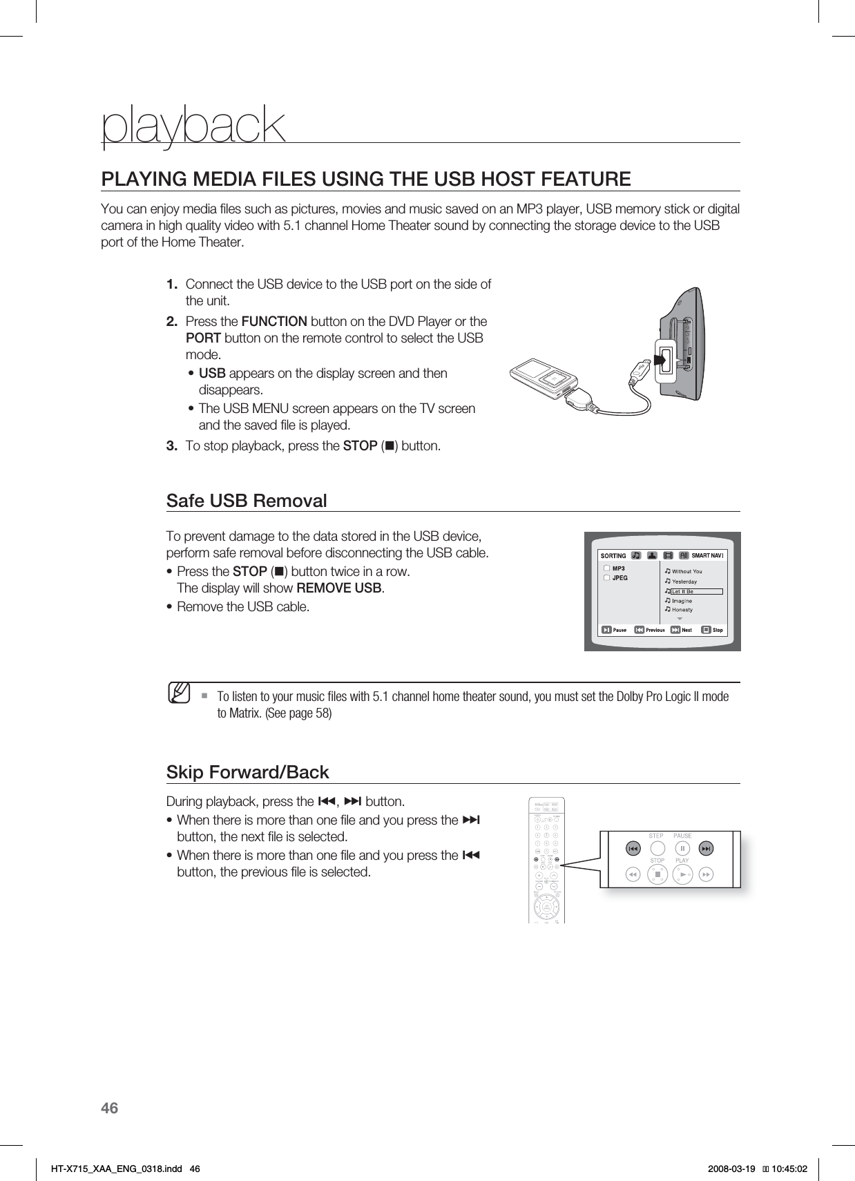 46playbackPLAYING MEDIA FILES USING THE USB HOST FEATUREYou can enjoy media ﬁ les such as pictures, movies and music saved on an MP3 player, USB memory stick or digital camera in high quality video with 5.1 channel Home Theater sound by connecting the storage device to the USB port of the Home Theater.Connect the USB device to the USB port on the side of the unit.Press the FUNCTION button on the DVD Player or the PORT button on the remote control to select the USB mode.USB appears on the display screen and then disappears.The USB MENU screen appears on the TV screen and the saved ﬁ le is played.To stop playback, press the STOP () button.Safe USB RemovalTo prevent damage to the data stored in the USB device, perform safe removal before disconnecting the USB cable.Press the STOP () button twice in a row.The display will show REMOVE USB.Remove the USB cable.  To listen to your music ﬁ les with 5.1 channel home theater sound, you must set the Dolby Pro Logic II mode to Matrix. (See page 58)Skip Forward/Back During playback, press the #, $ button.When there is more than one ﬁ le and you press the $button, the next ﬁ le is selected.When there is more than one ﬁ le and you press the #button, the previous ﬁ le is selected.1.2.••3.••M••AUX IN1iPOD*6:A:##A&apos;0)AKPFF 