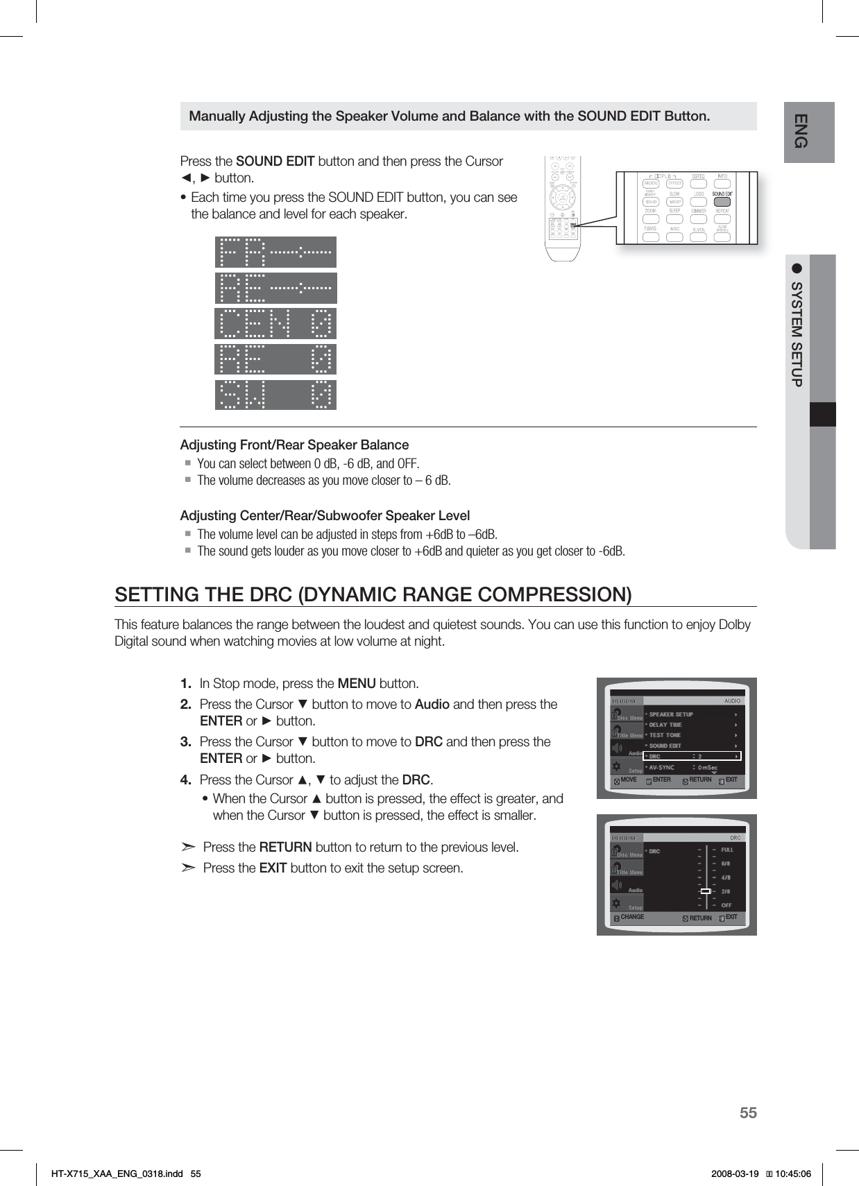 55ENG ●SYSTEM SETUPPress the SOUND EDIT button and then press the Cursor ◄, ► button.Each time you press the SOUND EDIT button, you can see the balance and level for each speaker.Adjusting Front/Rear Speaker BalanceYou can select between 0 dB, -6 dB, and OFF.The volume decreases as you move closer to – 6 dB.Adjusting Center/Rear/Subwoofer Speaker LevelThe volume level can be adjusted in steps from +6dB to –6dB.The sound gets louder as you move closer to +6dB and quieter as you get closer to -6dB.SETTING THE DRC (DYNAMIC RANGE COMPRESSION)This feature balances the range between the loudest and quietest sounds. You can use this function to enjoy Dolby Digital sound when watching movies at low volume at night.In Stop mode, press the MENU button.Press the Cursor ▼ button to move to Audio and then press the ENTER or ► button.Press the Cursor ▼ button to move to DRC and then press the ENTER or ► button.Press the Cursor ▲, ▼ to adjust the DRC.When the Cursor ▲ button is pressed, the effect is greater, and when the Cursor ▼ button is pressed, the effect is smaller.Press the RETURN button to return to the previous level.Press the EXIT button to exit the setup screen.•1.2.3.4.•Manually Adjusting the Speaker Volume and Balance with the SOUND EDIT Button.3&amp;563/.07&amp; &amp;/5&amp;3 &amp;9*5$)&quot;/(&amp; &amp;9*53&amp;563/HT-X715_XAA_ENG_0318.indd   55 
