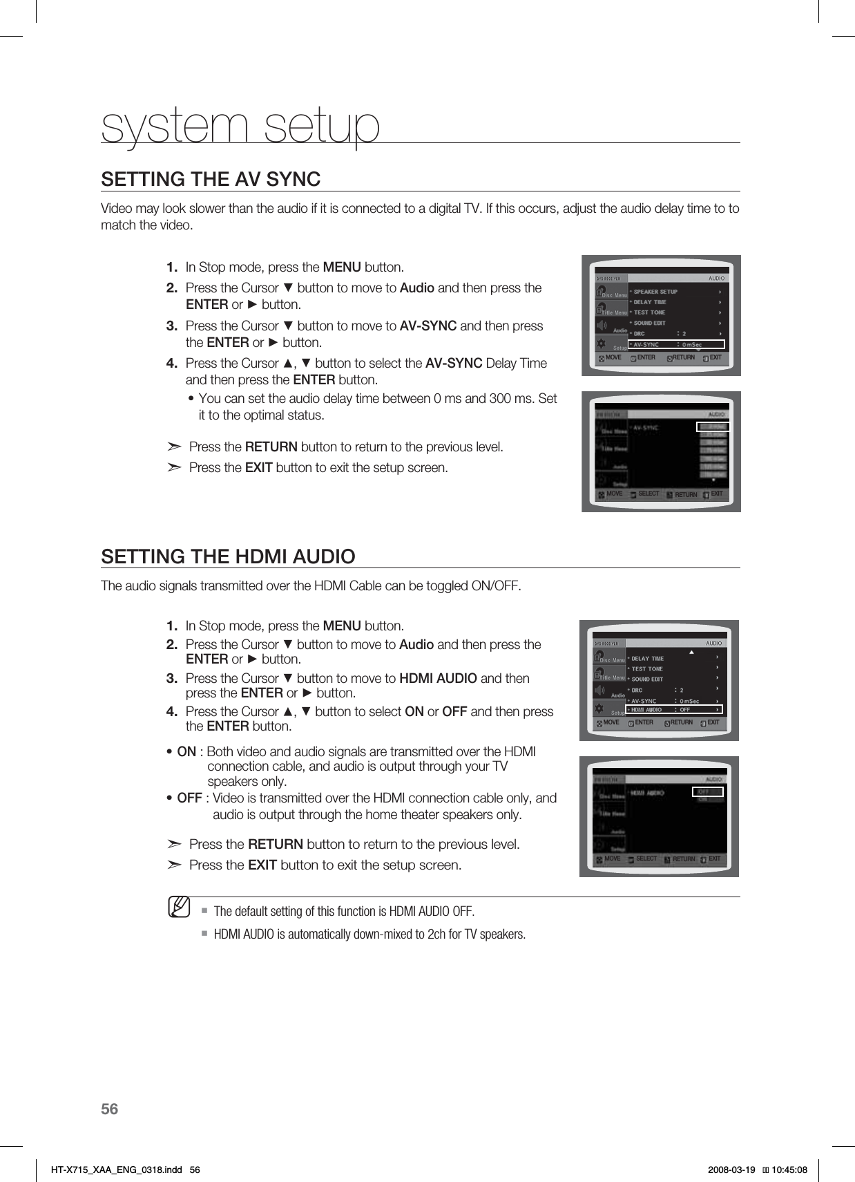 56system setupSETTING THE AV SYNCVideo may look slower than the audio if it is connected to a digital TV. If this occurs, adjust the audio delay time to to match the video.In Stop mode, press the MENU button.Press the Cursor ▼ button to move to Audio and then press the ENTER or ► button.Press the Cursor ▼ button to move to AV-SYNC and then press the ENTER or ► button.Press the Cursor ▲, ▼ button to select the AV-SYNC Delay Time  and then press the ENTER button.You can set the audio delay time between 0 ms and 300 ms. Set it to the optimal status.Press the RETURN button to return to the previous level.Press the EXIT button to exit the setup screen.SETTING THE HDMI AUDIOThe audio signals transmitted over the HDMI Cable can be toggled ON/OFF.In Stop mode, press the MENU button.Press the Cursor ▼ button to move to Audio and then press the ENTER or ► button.Press the Cursor ▼ button to move to HDMI AUDIO and then press the ENTER or ► button.Press the Cursor ▲, ▼ button to select ON or OFF and then press the ENTER button.ON : Both video and audio signals are transmitted over the HDMI   connection cable, and audio is output through your TV    speakers only.OFF : Video is transmitted over the HDMI connection cable only, and audio is output through the home theater speakers only.Press the RETURN button to return to the previous level.Press the EXIT button to exit the setup screen.  The default setting of this function is HDMI AUDIO OFF.HDMI AUDIO is automatically down-mixed to 2ch for TV speakers.1.2.3.4.•1.2.3.4.••M.07&amp; &amp;/5&amp;3 &amp;9*53&amp;563/.07&amp; 4&amp;-&amp;$5 &amp;9*53&amp;563/.07&amp; &amp;/5&amp;3 &amp;9*53&amp;563/.07&amp; 4&amp;-&amp;$5 &amp;9*53&amp;563/HT-X715_XAA_ENG_0318.indd   56 