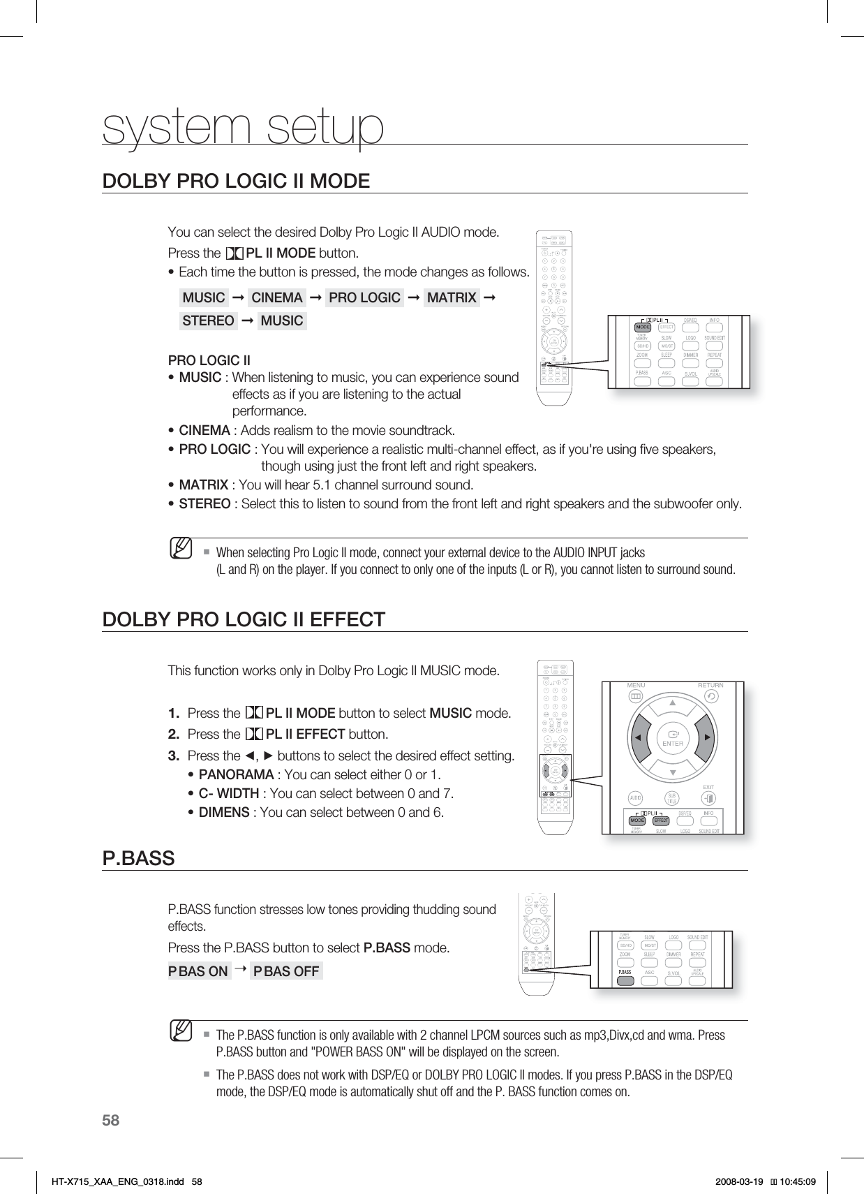 58system setupDOLBY PRO LOGIC II MODEYou can select the desired Dolby Pro Logic II AUDIO mode.Press the  PL II MODE button.Each time the button is pressed, the mode changes as follows. MUSIC  ➞ CINEMA  ➞ PRO LOGIC  ➞MATRIX  ➞ STEREO  ➞ MUSIC PRO LOGIC IIMUSIC : When listening to music, you can experience sound    effects as if you are listening to the actual     performance.CINEMA : Adds realism to the movie soundtrack.PRO LOGIC :  You will experience a realistic multi-channel effect, as if you&apos;re using ﬁ ve speakers, though using just the front left and right speakers.MATRIX : You will hear 5.1 channel surround sound.STEREO : Select this to listen to sound from the front left and right speakers and the subwoofer only.When selecting Pro Logic II mode, connect your external device to the AUDIO INPUT jacks (L and R) on the player. If you connect to only one of the inputs (L or R), you cannot listen to surround sound.DOLBY PRO LOGIC II EFFECTThis function works only in Dolby Pro Logic II MUSIC mode.Press the  PL II MODE button to select MUSIC mode.Press the  PL II EFFECT button.Press the ◄, ► buttons to select the desired effect setting.PANORAMA : You can select either 0 or 1.C- WIDTH : You can select between 0 and 7.DIMENS : You can select between 0 and 6.P.BASSP.BASS function stresses low tones providing thudding sound effects.Press the P.BASS button to select P.BASS mode.P BAS ON  ➝ P BAS OFF The P.BASS function is only available with 2 channel LPCM sources such as mp3,Divx,cd and wma. Press P.BASS button and &quot;POWER BASS ON&quot; will be displayed on the screen.The P.BASS does not work with DSP/EQ or DOLBY PRO LOGIC ll modes. If you press P.BASS in the DSP/EQ mode, the DSP/EQ mode is automatically shut off and the P. BASS function comes on.••••••M1.2.3.•••MHT-X715_XAA_ENG_0318.indd   58 