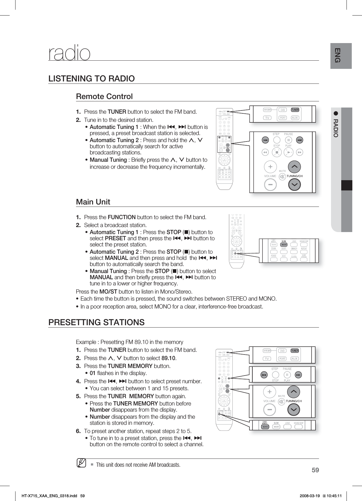 59ENG ●RADIOradioLISTENING TO RADIORemote Control Press the TUNER button to select the FM band.Tune in to the desired station.Automatic Tuning 1 : When the #, $ button is pressed, a preset broadcast station is selected.Automatic Tuning 2 : Press and hold the ,, .button to automatically search for active broadcasting stations.Manual Tuning : Brieﬂ y press the ,, . button to increase or decrease the frequency incrementally.Main Unit Press the FUNCTION button to select the FM band.Select a broadcast station.Automatic Tuning 1 : Press the STOP () button to select PRESET and then press the #, $ button to select the preset station.Automatic Tuning 2 : Press the STOP () button to select MANUAL and then press and hold  the #, $button to automatically search the band.Manual Tuning : Press the STOP () button to select MANUAL and then brieﬂ y press the #, $ button to tune in to a lower or higher frequency.Press the MO/ST button to listen in Mono/Stereo.Each time the button is pressed, the sound switches between STEREO and MONO.In a poor reception area, select MONO for a clear, interference-free broadcast.PRESETTING STATIONSExample : Presetting FM 89.10 in the memory Press the TUNER button to select the FM band.Press the ,, . button to select 89.10.Press the TUNER MEMORY button.01 ﬂ ashes in the display.Press the #, $ button to select preset number.You can select between 1 and 15 presets.Press the TUNER  MEMORY button again.Press the TUNER MEMORY button before Number disappears from the display.Number disappears from the display and the station is stored in memory.To preset another station, repeat steps 2 to 5.To tune in to a preset station, press the #, $button on the remote control to select a channel.This unit does not receive AM broadcasts.1.2.•••1.2.•••••1.2.3.•4.•5.••6.•MHT-X715_XAA_ENG_0318.indd   59 
