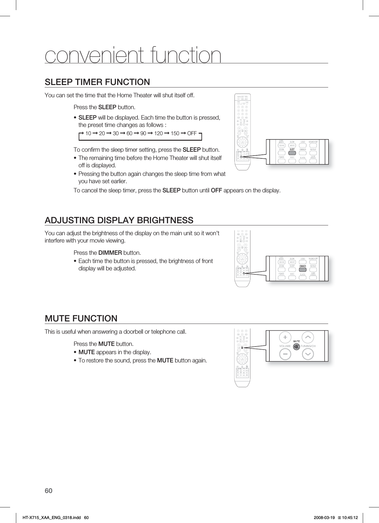 60convenient functionSLEEP TIMER FUNCTIONYou can set the time that the Home Theater will shut itself off.Press the SLEEP button.SLEEP will be displayed. Each time the button is pressed, the preset time changes as follows :➞ 10 ➞ 20 ➞ 30 ➞ 60 ➞ 90 ➞ 120 ➞ 150 ➞ OFFTo conﬁ rm the sleep timer setting, press the SLEEP button.The remaining time before the Home Theater will shut itself off is displayed.Pressing the button again changes the sleep time from what you have set earlier. To cancel the sleep timer, press the SLEEP button until OFF appears on the display.ADJUSTING DISPLAY BRIGHTNESSYou can adjust the brightness of the display on the main unit so it won&apos;t interfere with your movie viewing.Press the DIMMER button.Each time the button is pressed, the brightness of front display will be adjusted.MUTE FUNCTIONThis is useful when answering a doorbell or telephone call.Press the MUTE button.MUTE appears in the display.To restore the sound, press the MUTE button again.••••••HT-X715_XAA_ENG_0318.indd   60 