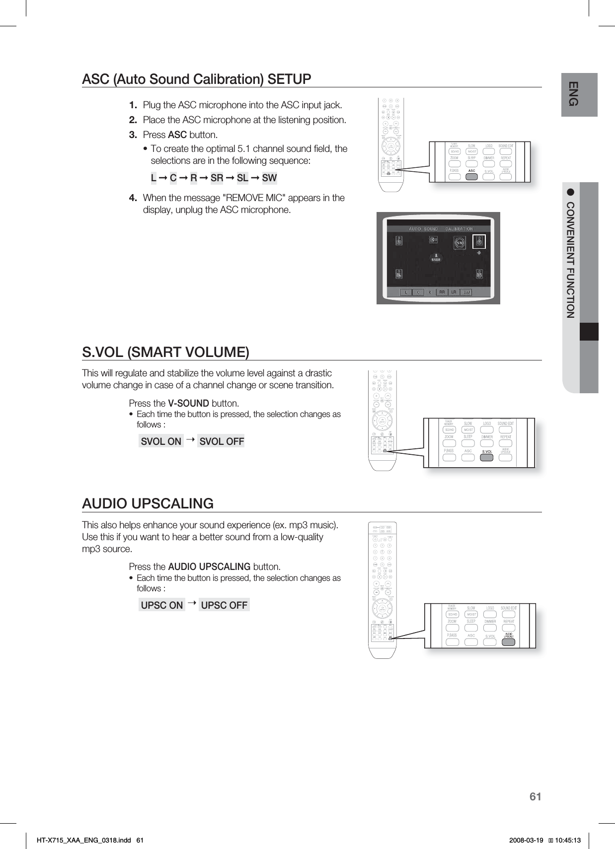 61ENG ●CONVENIENT FUNCTIONASC (Auto Sound Calibration) SETUPPlug the ASC microphone into the ASC input jack.Place the ASC microphone at the listening position.Press ASC button.To create the optimal 5.1 channel sound ﬁ eld, the selections are in the following sequence: L➞C➞ R➞SR ➞ SL ➞SWWhen the message &quot;REMOVE MIC&quot; appears in the display, unplug the ASC microphone.S.VOL (SMART VOLUME)This will regulate and stabilize the volume level against a drastic volume change in case of a channel change or scene transition.Press the V-SOUND button.Each time the button is pressed, the selection changes as follows : SVOL ON  ➝ SVOL OFFAUDIO UPSCALINGThis also helps enhance your sound experience (ex. mp3 music).Use this if you want to hear a better sound from a low-quality mp3 source.Press the AUDIO UPSCALING button.Each time the button is pressed, the selection changes as follows : UPSC ON  ➝ UPSC OFF 1.2.3.•4.••HT-X715_XAA_ENG_0318.indd   61 