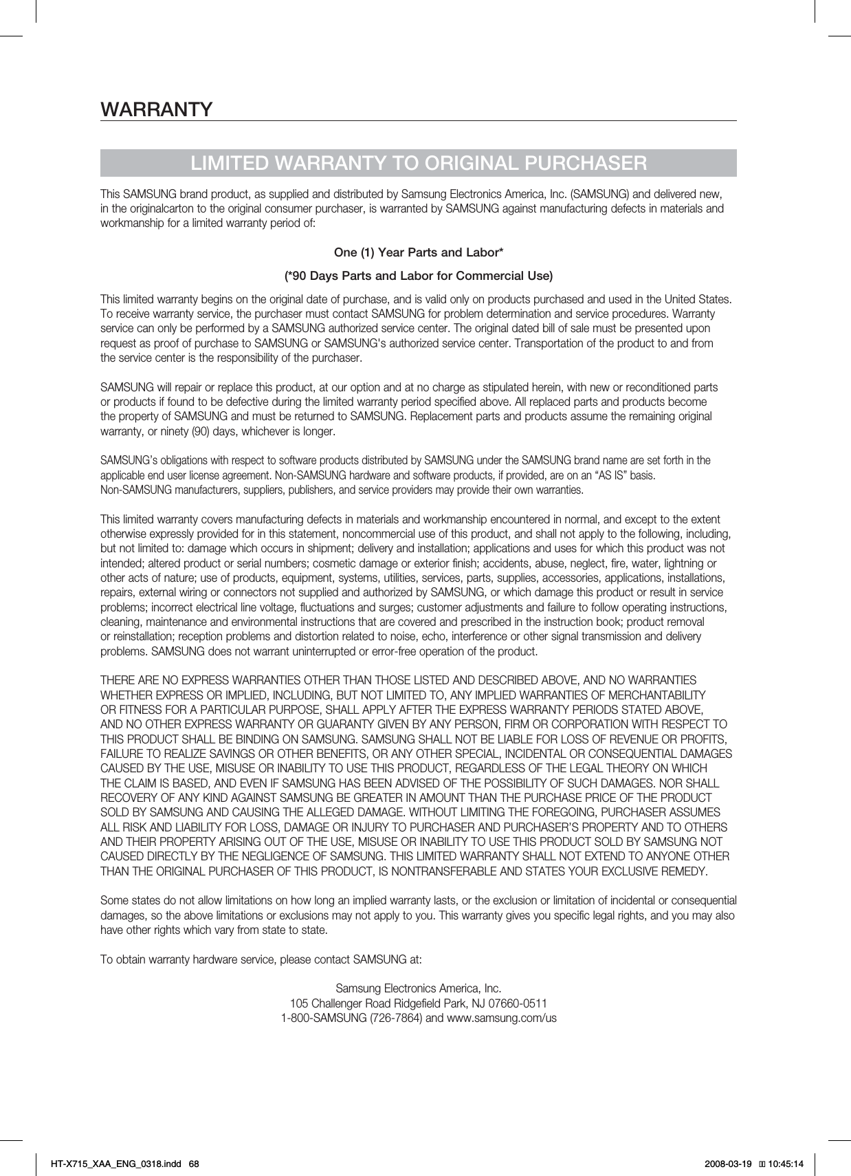 WARRANTYLIMITED WARRANTY TO ORIGINAL PURCHASERThis SAMSUNG brand product, as supplied and distributed by Samsung Electronics America, Inc. (SAMSUNG) and delivered new, in the originalcarton to the original consumer purchaser, is warranted by SAMSUNG against manufacturing defects in materials and workmanship for a limited warranty period of:One (1) Year Parts and Labor*(*90 Days Parts and Labor for Commercial Use)This limited warranty begins on the original date of purchase, and is valid only on products purchased and used in the United States. To receive warranty service, the purchaser must contact SAMSUNG for problem determination and service procedures. Warranty service can only be performed by a SAMSUNG authorized service center. The original dated bill of sale must be presented upon request as proof of purchase to SAMSUNG or SAMSUNG&apos;s authorized service center. Transportation of the product to and from the service center is the responsibility of the purchaser.SAMSUNG will repair or replace this product, at our option and at no charge as stipulated herein, with new or reconditioned parts or products if found to be defective during the limited warranty period specified above. All replaced parts and products become the property of SAMSUNG and must be returned to SAMSUNG. Replacement parts and products assume the remaining original warranty, or ninety (90) days, whichever is longer.SAMSUNG’s obligations with respect to software products distributed by SAMSUNG under the SAMSUNG brand name are set forth in theapplicable end user license agreement. Non-SAMSUNG hardware and software products, if provided, are on an “AS IS” basis. Non-SAMSUNG manufacturers, suppliers, publishers, and service providers may provide their own warranties.This limited warranty covers manufacturing defects in materials and workmanship encountered in normal, and except to the extent otherwise expressly provided for in this statement, noncommercial use of this product, and shall not apply to the following, including, but not limited to: damage which occurs in shipment; delivery and installation; applications and uses for which this product was not intended; altered product or serial numbers; cosmetic damage or exterior finish; accidents, abuse, neglect, fire, water, lightning or other acts of nature; use of products, equipment, systems, utilities, services, parts, supplies, accessories, applications, installations, repairs, external wiring or connectors not supplied and authorized by SAMSUNG, or which damage this product or result in service problems; incorrect electrical line voltage, fluctuations and surges; customer adjustments and failure to follow operating instructions, cleaning, maintenance and environmental instructions that are covered and prescribed in the instruction book; product removal or reinstallation; reception problems and distortion related to noise, echo, interference or other signal transmission and delivery problems. SAMSUNG does not warrant uninterrupted or error-free operation of the product.THERE ARE NO EXPRESS WARRANTIES OTHER THAN THOSE LISTED AND DESCRIBED ABOVE, AND NO WARRANTIES WHETHER EXPRESS OR IMPLIED, INCLUDING, BUT NOT LIMITED TO, ANY IMPLIED WARRANTIES OF MERCHANTABILITY OR FITNESS FOR A PARTICULAR PURPOSE, SHALL APPLY AFTER THE EXPRESS WARRANTY PERIODS STATED ABOVE, AND NO OTHER EXPRESS WARRANTY OR GUARANTY GIVEN BY ANY PERSON, FIRM OR CORPORATION WITH RESPECT TO THIS PRODUCT SHALL BE BINDING ON SAMSUNG. SAMSUNG SHALL NOT BE LIABLE FOR LOSS OF REVENUE OR PROFITS, FAILURE TO REALIZE SAVINGS OR OTHER BENEFITS, OR ANY OTHER SPECIAL, INCIDENTAL OR CONSEQUENTIAL DAMAGES CAUSED BY THE USE, MISUSE OR INABILITY TO USE THIS PRODUCT, REGARDLESS OF THE LEGAL THEORY ON WHICH THE CLAIM IS BASED, AND EVEN IF SAMSUNG HAS BEEN ADVISED OF THE POSSIBILITY OF SUCH DAMAGES. NOR SHALL RECOVERY OF ANY KIND AGAINST SAMSUNG BE GREATER IN AMOUNT THAN THE PURCHASE PRICE OF THE PRODUCT SOLD BY SAMSUNG AND CAUSING THE ALLEGED DAMAGE. WITHOUT LIMITING THE FOREGOING, PURCHASER ASSUMES ALL RISK AND LIABILITY FOR LOSS, DAMAGE OR INJURY TO PURCHASER AND PURCHASER’S PROPERTY AND TO OTHERS AND THEIR PROPERTY ARISING OUT OF THE USE, MISUSE OR INABILITY TO USE THIS PRODUCT SOLD BY SAMSUNG NOT CAUSED DIRECTLY BY THE NEGLIGENCE OF SAMSUNG. THIS LIMITED WARRANTY SHALL NOT EXTEND TO ANYONE OTHER THAN THE ORIGINAL PURCHASER OF THIS PRODUCT, IS NONTRANSFERABLE AND STATES YOUR EXCLUSIVE REMEDY.Some states do not allow limitations on how long an implied warranty lasts, or the exclusion or limitation of incidental or consequential damages, so the above limitations or exclusions may not apply to you. This warranty gives you specific legal rights, and you may also have other rights which vary from state to state.To obtain warranty hardware service, please contact SAMSUNG at:Samsung Electronics America, Inc.105 Challenger Road Ridgefield Park, NJ 07660-05111-800-SAMSUNG (726-7864) and www.samsung.com/usHT-X715_XAA_ENG_0318.indd   68 