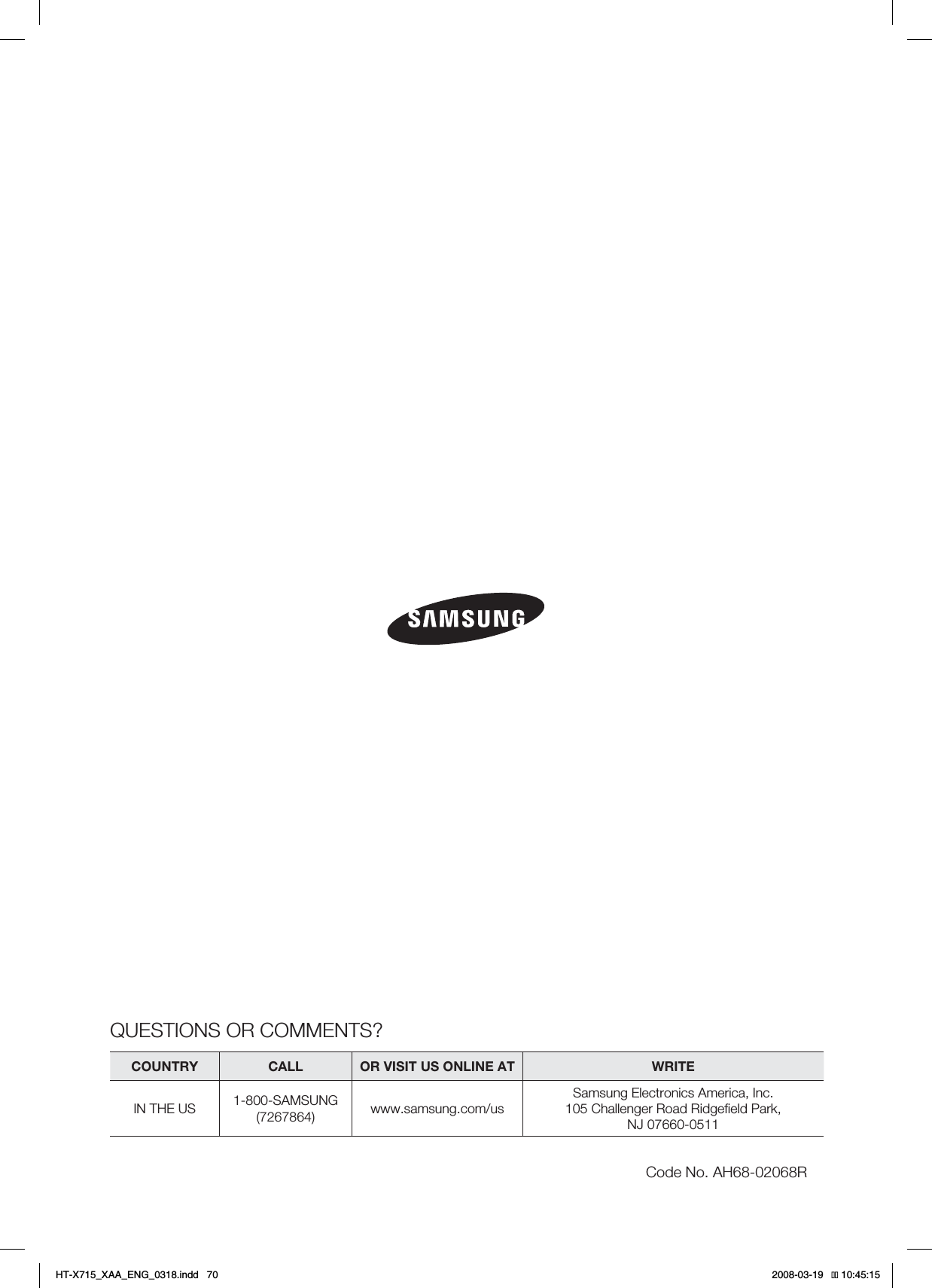 QUESTIONS OR COMMENTS?COUNTRY CALL OR VISIT US ONLINE AT WRITEIN THE US 1-800-SAMSUNG(7267864) www.samsung.com/usSamsung Electronics America, Inc.105 Challenger Road Ridgeﬁeld Park, NJ 07660-0511Code No. AH68-02068RHT-X715_XAA_ENG_0318.indd   70 