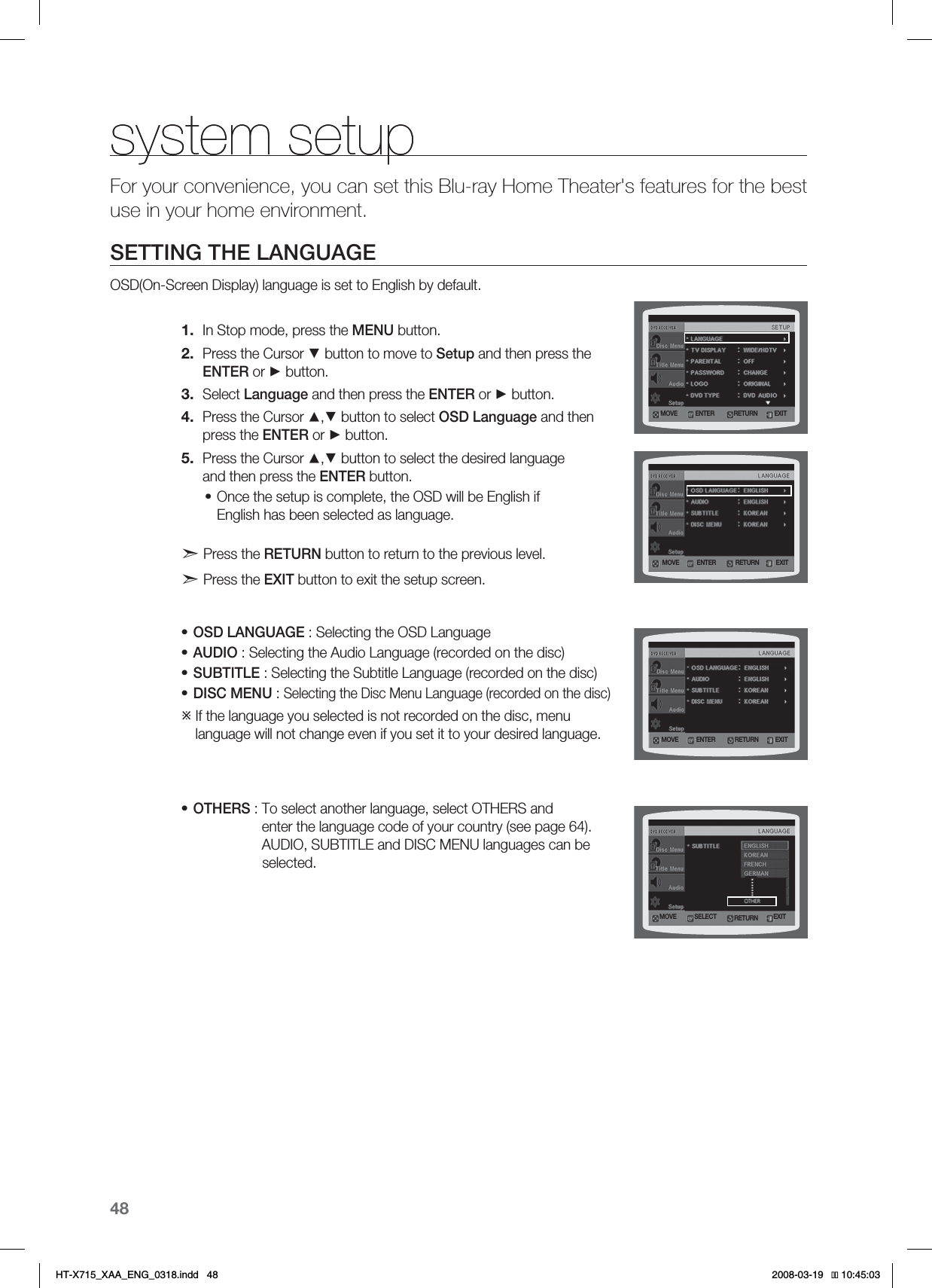 48system setupsystem setupFor your convenience, you can set this Blu-ray Home Theater&apos;s features for the best use in your home environment.SETTING THE LANGUAGEOSD(On-Screen Display) language is set to English by default.In Stop mode, press the MENU button.Press the Cursor ▼ button to move to Setup and then press the ENTER or ► button.Select Language and then press the ENTER or ► button.Press the Cursor ▲,▼ button to select OSD Language and then press the ENTER or ► button.Press the Cursor ▲,▼ button to select the desired language and then press the ENTER button.Once the setup is complete, the OSD will be English if English has been selected as language. Press the RETURN button to return to the previous level.  Press the EXIT button to exit the setup screen.OSD LANGUAGE : Selecting the OSD LanguageAUDIO : Selecting the Audio Language (recorded on the disc)SUBTITLE : Selecting the Subtitle Language (recorded on the disc)DISC MENU : Selecting the Disc Menu Language (recorded on the disc)ÚIf the language you selected is not recorded on the disc, menu language will not change even if you set it to your desired language.OTHERS : To select another language, select OTHERS and enter the language code of your country (see page 64). AUDIO, SUBTITLE and DISC MENU languages can be                  selected.1.2.3.4.5.••••••.07&amp; &amp;/5&amp;3&amp;9*53&amp;563/.07&amp; &amp;/5&amp;3 &amp;9*53&amp;563/.07&amp; &amp;/5&amp;3 &amp;9*53&amp;563/.07&amp; 4&amp;-&amp;$5 &amp;9*53&amp;563/*6:A:##A&apos;0)AKPFF 