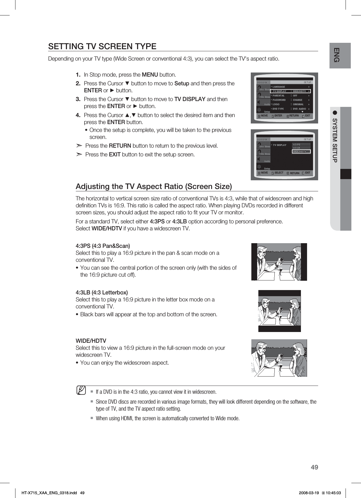 49ENG ●SYSTEM SETUPSETTING TV SCREEN TYPEDepending on your TV type (Wide Screen or conventional 4:3), you can select the TV&apos;s aspect ratio.In Stop mode, press the MENU button.Press the Cursor ▼ button to move to Setup and then press the ENTER or ► button.Press the Cursor ▼ button to move to TV DISPLAY and then press the ENTER or ► button.Press the Cursor ▲,▼ button to select the desired item and then press the ENTER button.Once the setup is complete, you will be taken to the previous screen.Press the RETURN button to return to the previous level.Press the EXIT button to exit the setup screen.Adjusting the TV Aspect Ratio (Screen Size)The horizontal to vertical screen size ratio of conventional TVs is 4:3, while that of widescreen and high deﬁnition TVs is 16:9. This ratio is called the aspect ratio. When playing DVDs recorded in different screen sizes, you should adjust the aspect ratio to ﬁt your TV or monitor.For a standard TV, select either 4:3PS or 4:3LB option according to personal preference. Select WIDE/HDTV if you have a widescreen TV.4:3PS (4:3 Pan&amp;Scan) Select this to play a 16:9 picture in the pan &amp; scan mode on a conventional TV.You can see the central portion of the screen only (with the sides of the 16:9 picture cut off).4:3LB (4:3 Letterbox)Select this to play a 16:9 picture in the letter box mode on a conventional TV.Black bars will appear at the top and bottom of the screen.WIDE/HDTVSelect this to view a 16:9 picture in the full-screen mode on your widescreen TV.You can enjoy the widescreen aspect.If a DVD is in the 4:3 ratio, you cannot view it in widescreen.Since DVD discs are recorded in various image formats, they will look different depending on the software, the type of TV, and the TV aspect ratio setting.When using HDMI, the screen is automatically converted to Wide mode.1.2.3.4.••••M.07&amp; &amp;/5&amp;3 &amp;9*53&amp;563/.07&amp; 4&amp;-&amp;$5 &amp;9*53&amp;563/*6:A:##A&apos;0)AKPFF 
