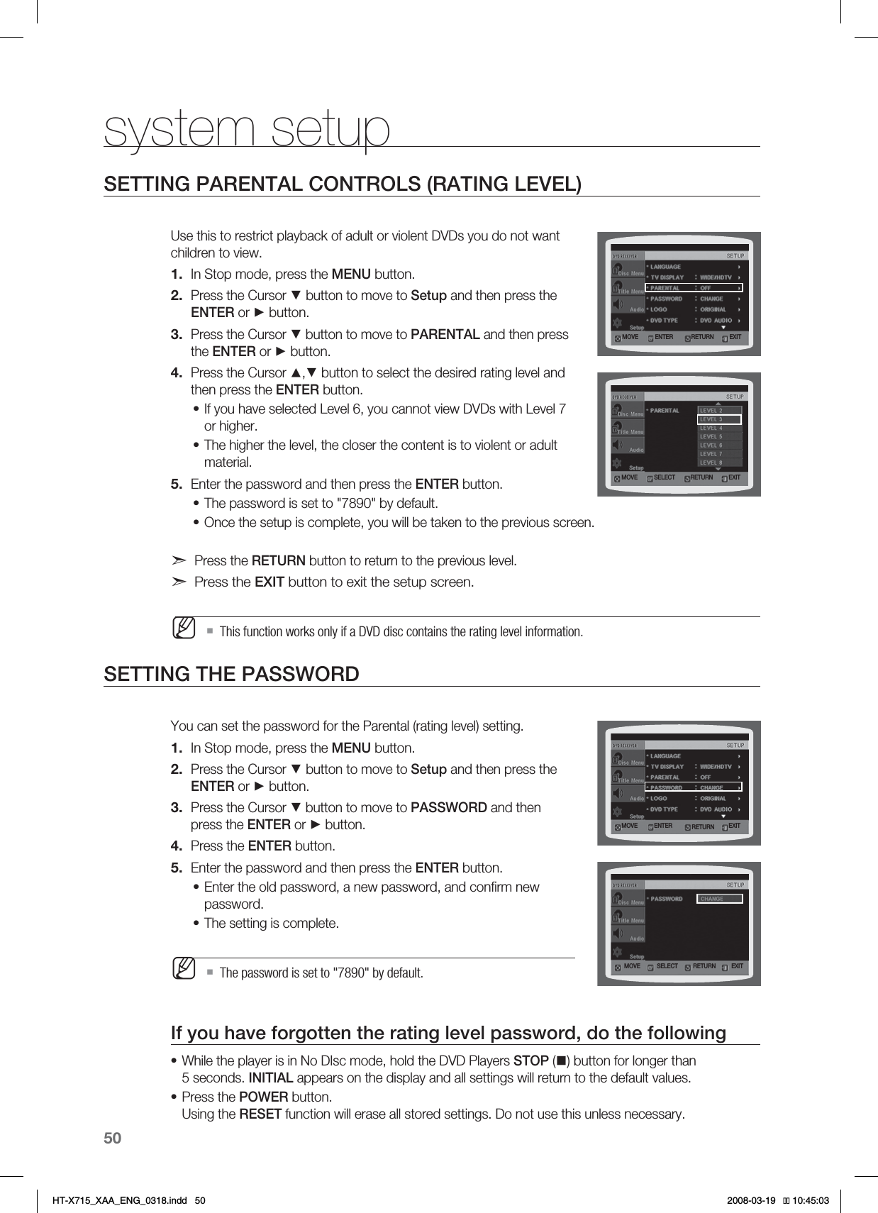 50system setupSETTING PARENTAL CONTROLS (RATING LEVEL)Use this to restrict playback of adult or violent DVDs you do not want children to view.In Stop mode, press the MENU button.Press the Cursor ▼ button to move to Setup and then press the ENTER or ► button.Press the Cursor ▼ button to move to PARENTAL and then press the ENTER or ► button.Press the Cursor ▲,▼ button to select the desired rating level and then press the ENTER button.If you have selected Level 6, you cannot view DVDs with Level 7 or higher.The higher the level, the closer the content is to violent or adult material.Enter the password and then press the ENTER button.The password is set to &quot;7890&quot; by default.Once the setup is complete, you will be taken to the previous screen.Press the RETURN button to return to the previous level.Press the EXIT button to exit the setup screen.This function works only if a DVD disc contains the rating level information.SETTING THE PASSWORDYou can set the password for the Parental (rating level) setting.In Stop mode, press the MENU button.Press the Cursor ▼ button to move to Setup and then press the ENTER or ► button.Press the Cursor ▼ button to move to PASSWORD and then press the ENTER or ► button.Press the ENTER button.Enter the password and then press the ENTER button.Enter the old password, a new password, and conﬁrm new password.The setting is complete.The password is set to &quot;7890&quot; by default.If you have forgotten the rating level password, do the followingWhile the player is in No DIsc mode, hold the DVD Players STOP () button for longer than 5 seconds. INITIAL appears on the display and all settings will return to the default values.Press the POWER button.Using the RESET function will erase all stored settings. Do not use this unless necessary.1.2.3.4.••5.••M1.2.3.4.5.••M••.07&amp; &amp;/5&amp;3 &amp;9*53&amp;563/.07&amp; 4&amp;-&amp;$5 &amp;9*53&amp;563/.07&amp; 4&amp;-&amp;$5 &amp;9*53&amp;563/.07&amp; &amp;/5&amp;3 &amp;9*53&amp;563/HT-X715_XAA_ENG_0318.indd   50 