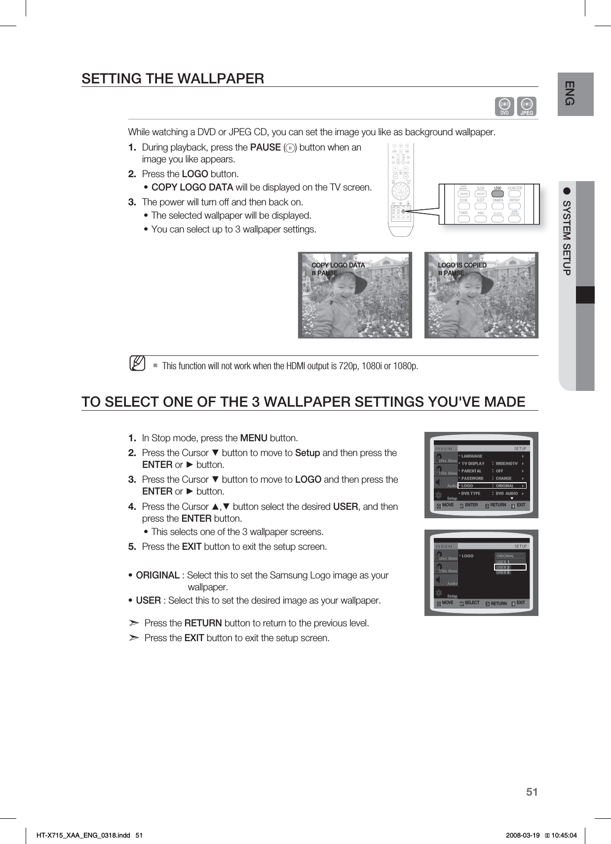 51ENG ●SYSTEM SETUPSETTING THE WALLPAPERGWhile watching a DVD or JPEG CD, you can set the image you like as background wallpaper.During playback, press the PAUSE ( ) button when an image you like appears.Press the LOGO button.COPY LOGO DATA will be displayed on the TV screen.The power will turn off and then back on.The selected wallpaper will be displayed. You can select up to 3 wallpaper settings. This function will not work when the HDMI output is 720p, 1080i or 1080p.TO SELECT ONE OF THE 3 WALLPAPER SETTINGS YOU&apos;VE MADEIn Stop mode, press the MENU button.Press the Cursor ▼ button to move to Setup and then press the ENTER or ► button.Press the Cursor ▼ button to move to LOGO and then press the ENTER or ► button.Press the Cursor ▲,▼ button select the desired USER, and then press the ENTER button.This selects one of the 3 wallpaper screens.Press the EXIT button to exit the setup screen.ORIGINAL : Select this to set the Samsung Logo image as your    wallpaper.USER : Select this to set the desired image as your wallpaper.Press the RETURN button to return to the previous level.Press the EXIT button to exit the setup screen.1.2.•3.••M1.2.3.4.•5.••-0(0*4$01*&amp;%1&quot;64&amp;.07&amp; &amp;/5&amp;3 &amp;9*53&amp;563/.07&amp; 4&amp;-&amp;$5 &amp;9*53&amp;563/$01:-0(0%&quot;5&quot;1&quot;64&amp;HT-X715_XAA_ENG_0318.indd   51 