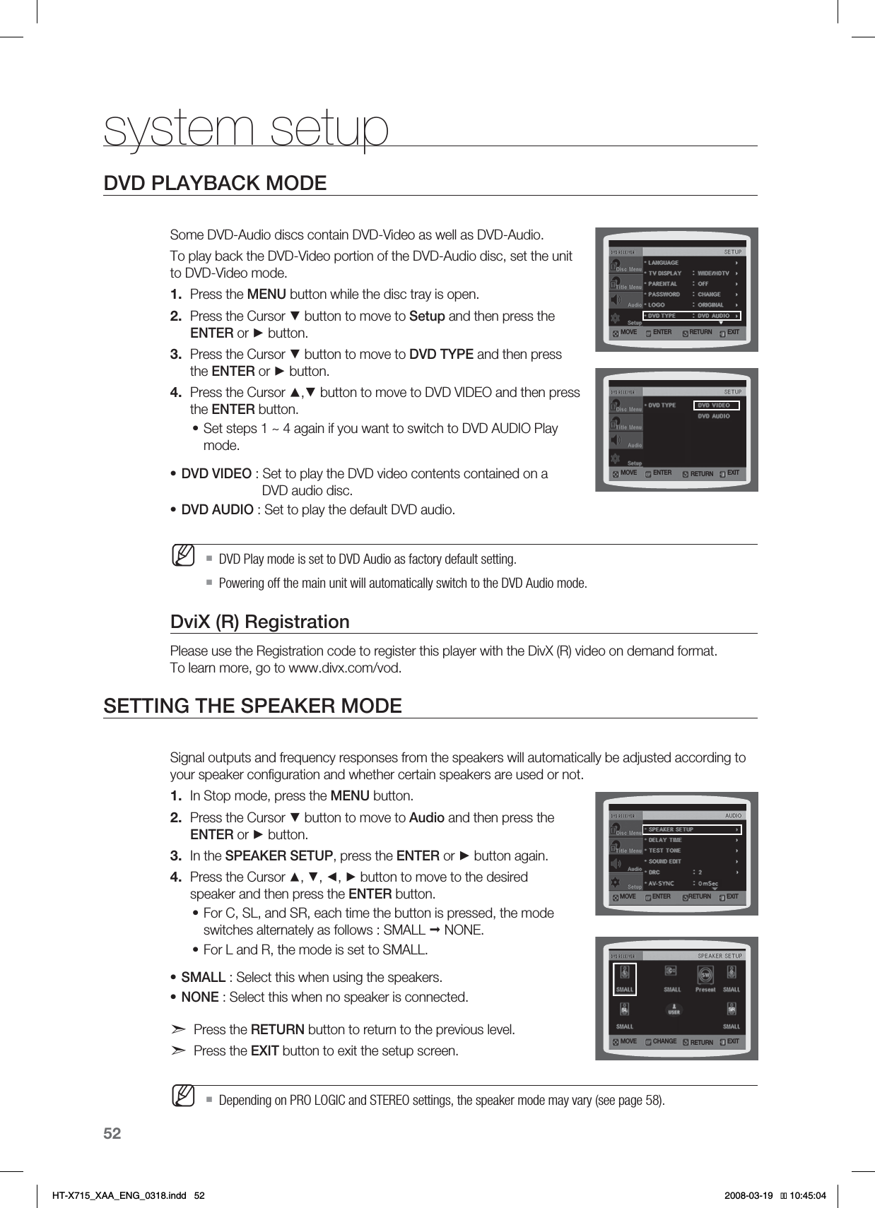 52system setupDVD PLAYBACK MODESome DVD-Audio discs contain DVD-Video as well as DVD-Audio. To play back the DVD-Video portion of the DVD-Audio disc, set the unit to DVD-Video mode.Press the MENU button while the disc tray is open.Press the Cursor ▼ button to move to Setup and then press the ENTER or ► button.Press the Cursor ▼ button to move to DVD TYPE and then press the ENTER or ► button.Press the Cursor ▲,▼ button to move to DVD VIDEO and then press the ENTER button.Set steps 1 ~ 4 again if you want to switch to DVD AUDIO Play mode.DVD VIDEO : Set to play the DVD video contents contained on a   DVD audio disc.DVD AUDIO : Set to play the default DVD audio.DVD Play mode is set to DVD Audio as factory default setting.Powering off the main unit will automatically switch to the DVD Audio mode.DviX (R) RegistrationPlease use the Registration code to register this player with the DivX (R) video on demand format. To learn more, go to www.divx.com/vod.SETTING THE SPEAKER MODESignal outputs and frequency responses from the speakers will automatically be adjusted according to your speaker conﬁguration and whether certain speakers are used or not.In Stop mode, press the MENU button.Press the Cursor ▼ button to move to Audio and then press the ENTER or ► button.In the SPEAKER SETUP, press the ENTER or ► button again.Press the Cursor ▲, ▼, ◄, ► button to move to the desired speaker and then press the ENTER button.For C, SL, and SR, each time the button is pressed, the mode switches alternately as follows : SMALL  NONE.For L and R, the mode is set to SMALL.SMALL : Select this when using the speakers.NONE : Select this when no speaker is connected.Press the RETURN button to return to the previous level.Press the EXIT button to exit the setup screen.Depending on PRO LOGIC and STEREO settings, the speaker mode may vary (see page 58).1.2.3.4.•••M1.2.3.4.••••M.07&amp; &amp;/5&amp;3 &amp;9*53&amp;563/.07&amp; &amp;/5&amp;3 &amp;9*53&amp;563/.07&amp; &amp;/5&amp;3 &amp;9*53&amp;563/.07&amp; $)&quot;/(&amp; &amp;9*53&amp;563/HT-X715_XAA_ENG_0318.indd   52 