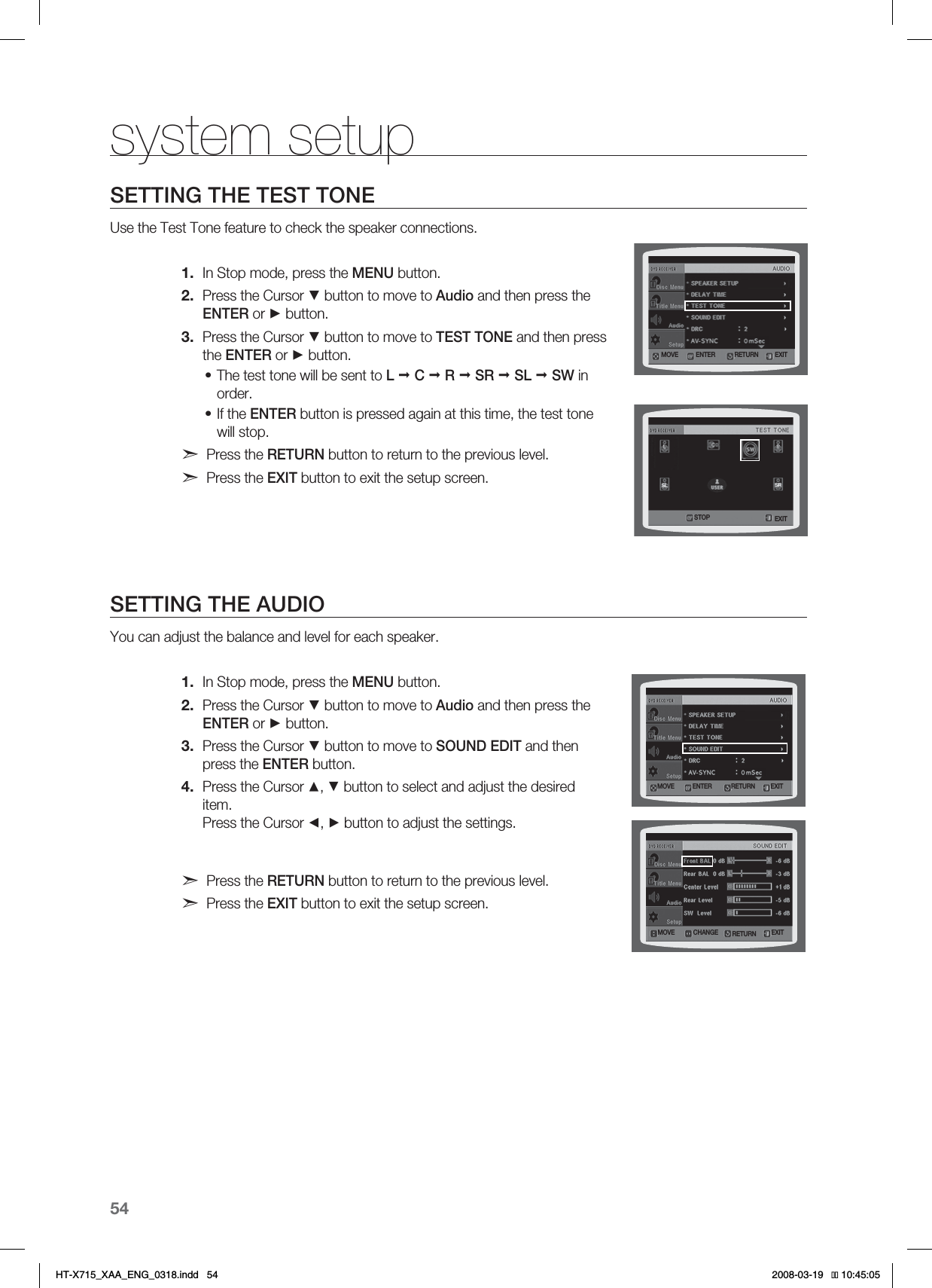 54system setupSETTING THE TEST TONEUse the Test Tone feature to check the speaker connections.In Stop mode, press the MENU button.Press the Cursor ▼ button to move to Audio and then press the ENTER or ► button.Press the Cursor ▼ button to move to TEST TONE and then press the ENTER or ► button.The test tone will be sent to L  C R SR  SL SW in order. If the ENTER button is pressed again at this time, the test tone will stop.Press the RETURN button to return to the previous level.Press the EXIT button to exit the setup screen.SETTING THE AUDIOYou can adjust the balance and level for each speaker.In Stop mode, press the MENU button.Press the Cursor ▼ button to move to Audio and then press the ENTER or ► button.Press the Cursor ▼ button to move to SOUND EDIT and then press the ENTER button.Press the Cursor ▲, ▼ button to select and adjust the desired item.Press the Cursor ◄, ► button to adjust the settings.Press the RETURN button to return to the previous level.Press the EXIT button to exit the setup screen.1.2.3.••1.2.3.4..07&amp; &amp;/5&amp;3 &amp;9*53&amp;563/4501 &amp;9*5.07&amp; &amp;/5&amp;3 &amp;9*53&amp;563/.07&amp; $)&quot;/(&amp; &amp;9*53&amp;563/*6:A:##A&apos;0)AKPFF 