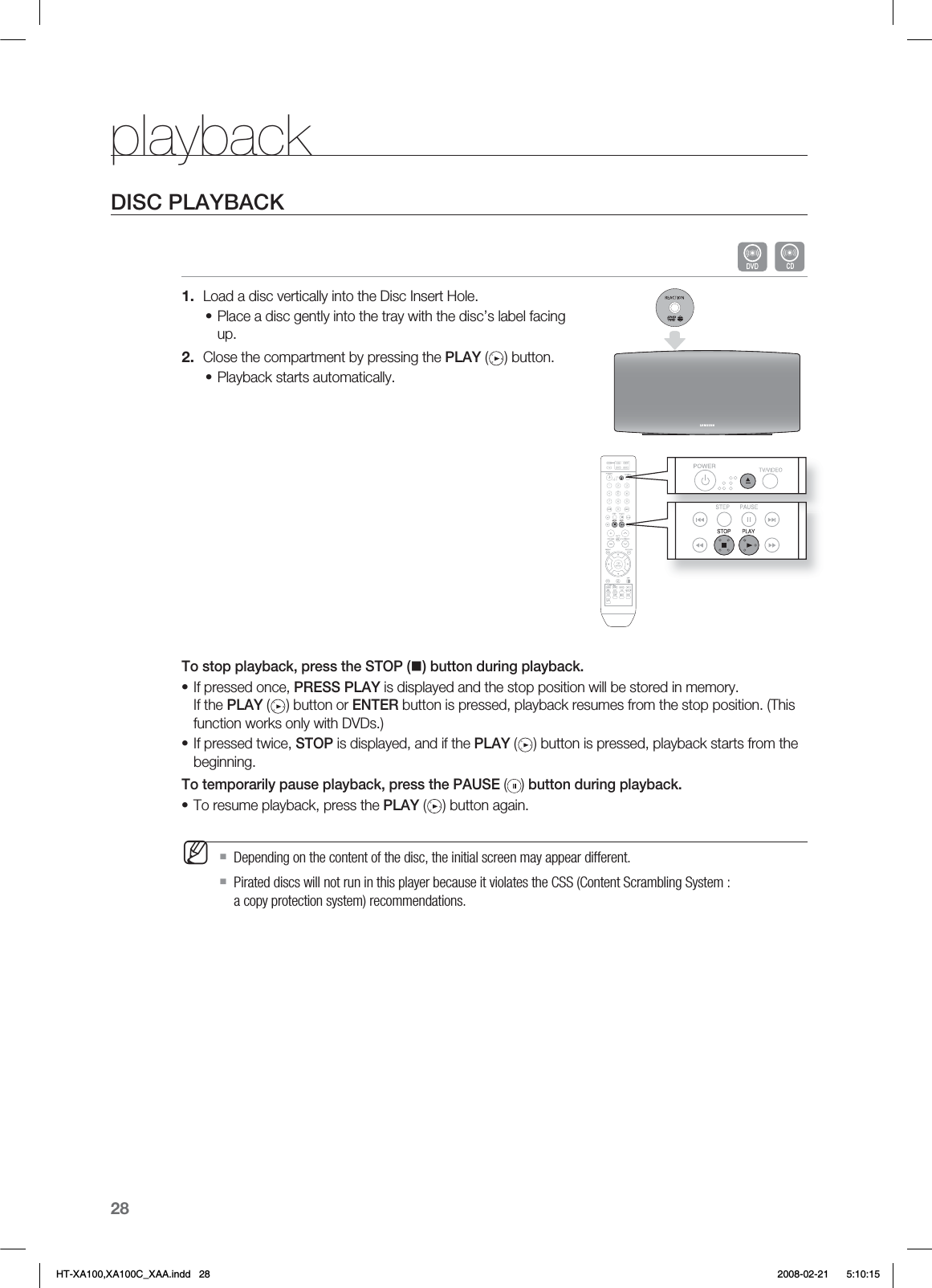 28playbackDISC PLAYBACK BLoad a disc vertically into the Disc Insert Hole.Place a disc gently into the tray with the disc’s label facing up.Close the compartment by pressing the PLAY ( ) button.Playback starts automatically.To stop playback, press the STOP () button during playback.If pressed once, PRESS PLAY is displayed and the stop position will be stored in memory. If the PLAY ( ) button or ENTER button is pressed, playback resumes from the stop position. (This function works only with DVDs.)If pressed twice, STOP is displayed, and if the PLAY ( ) button is pressed, playback starts from the beginning.To temporarily pause playback, press the PAUSE ( ) button during playback.To resume playback, press the PLAY ( ) button again.Depending on the content of the disc, the initial screen may appear different.Pirated discs will not run in this player because it violates the CSS (Content Scrambling System : a copy protection system) recommendations.1.•2.••••MHT-XA100,XA100C_XAA.indd   28 2008-02-21     5:10:15