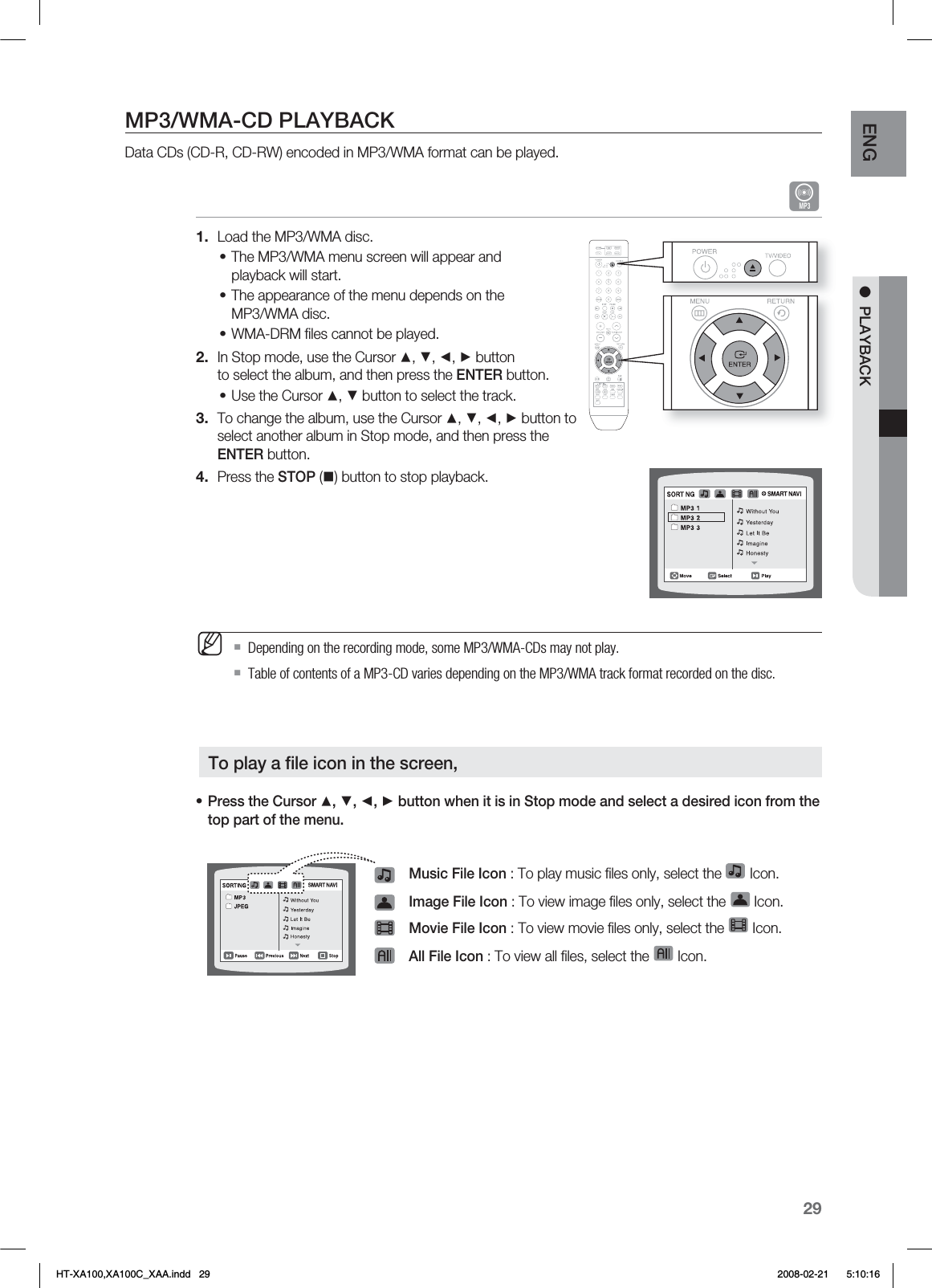 29ENG ●  PLAYBACKMP3/WMA-CD PLAYBACKData CDs (CD-R, CD-RW) encoded in MP3/WMA format can be played.ALoad the MP3/WMA disc.The MP3/WMA menu screen will appear and playback will start.The appearance of the menu depends on the MP3/WMA disc.WMA-DRM ﬁ les cannot be played.In Stop mode, use the Cursor ▲, ▼, ◄, ► button to select the album, and then press the ENTER button.Use the Cursor ▲, ▼ button to select the track.To change the album, use the Cursor ▲, ▼, ◄, ► button to select another album in Stop mode, and then press the ENTER button.Press the STOP () button to stop playback.Depending on the recording mode, some MP3/WMA-CDs may not play.Table of contents of a MP3-CD varies depending on the MP3/WMA track format recorded on the disc.Press the Cursor ▲, ▼, ◄, ► button when it is in Stop mode and select a desired icon from the top part of the menu.Music File Icon : To play music ﬁ les only, select the   Icon.Image File Icon : To view image ﬁ les only, select the   Icon.Movie File Icon : To view movie ﬁ les only, select the   Icon.All File Icon : To view all ﬁ les, select the   Icon.1.•••2.•3.4.M•To play a ﬁ le icon in the screen,HT-XA100,XA100C_XAA.indd   29 2008-02-21     5:10:16