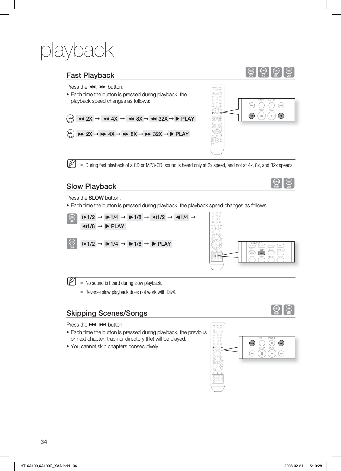 34playbackFast Playback   BADPress the ,  button.Each time the button is pressed during playback, the playback speed changes as follows:   2X  ➞   4X  ➞   8X ➞  32X ➞  PLAY    2X ➞  4X ➞  8X ➞  32X ➞  PLAY  During fast playback of a CD or MP3-CD, sound is heard only at 2x speed, and not at 4x, 8x, and 32x speeds.Slow Playback   DPress the SLOW button.Each time the button is pressed during playback, the playback speed changes as follows: 1/2  ➞  1/4  ➞  1/8  ➞  1/2  ➞  1/4  ➞ 1/8  ➞   PLAY  1/2  ➞  1/4  ➞  1/8  ➞   PLAY  No sound is heard during slow playback.Reverse slow playback does not work with DivX.Skipping Scenes/Songs   APress the #, $ button.Each time the button is pressed during playback, the previous or next chapter, track or directory (ﬁ le) will be played.You cannot skip chapters consecutively.•M•M••DHT-XA100,XA100C_XAA.indd   34 2008-02-21     5:10:28