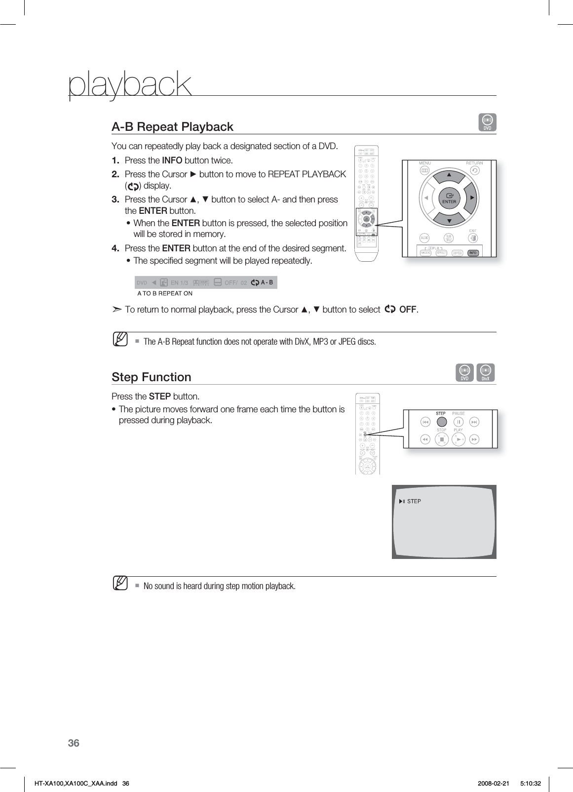 36playbackA-B Repeat Playback   You can repeatedly play back a designated section of a DVD.Press the INFO button twice.Press the Cursor ► button to move to REPEAT PLAYBACK () display.Press the Cursor ▲, ▼ button to select A- and then press the ENTER button.When the ENTER button is pressed, the selected position will be stored in memory.Press the ENTER button at the end of the desired segment.The speciﬁ ed segment will be played repeatedly.A - Bd To return to normal playback, press the Cursor ▲, ▼ button to select   OFF. The A-B Repeat function does not operate with DivX, MP3 or JPEG discs.Step Function   DPress the STEP button.The picture moves forward one frame each time the button is pressed during playback.No sound is heard during step motion playback.1.2.3.•4.•M•MHT-XA100,XA100C_XAA.indd   36 2008-02-21     5:10:32