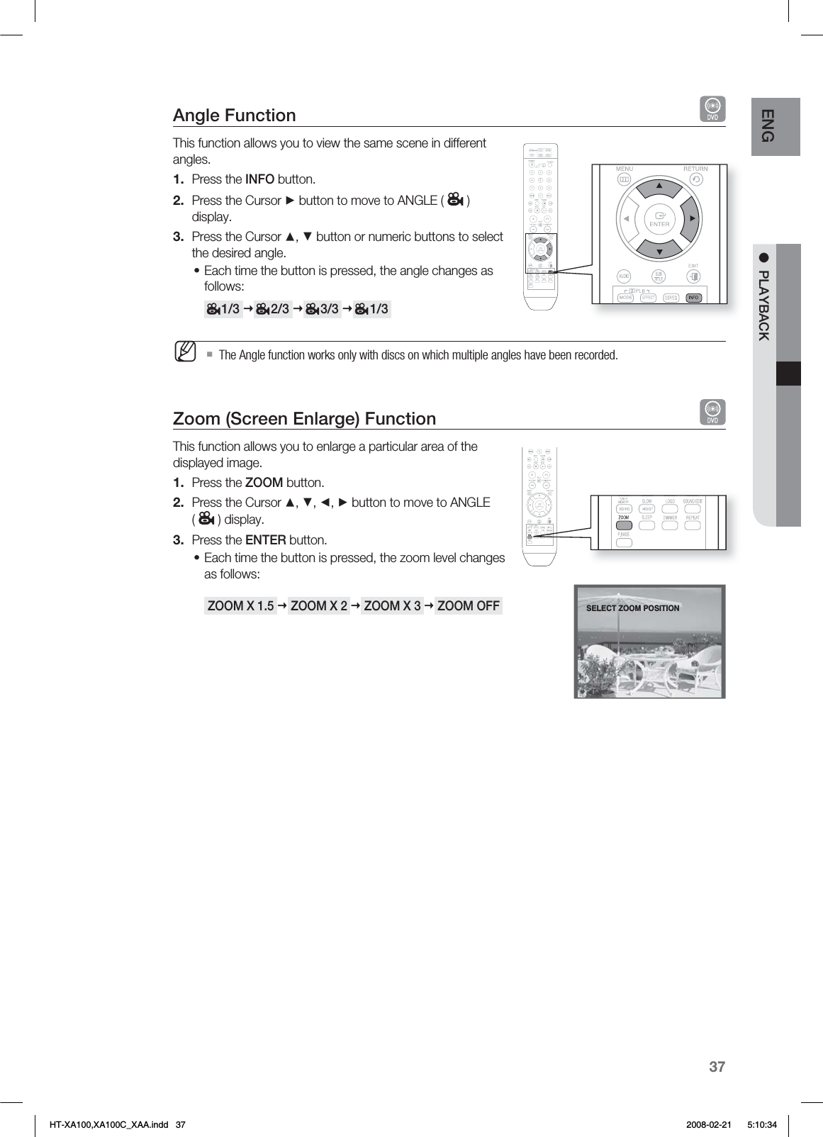 37ENG ●  PLAYBACKAngle Function This function allows you to view the same scene in different angles.Press the INFO button.Press the Cursor ► button to move to ANGLE ( ) display.Press the Cursor ▲, ▼ button or numeric buttons to select the desired angle.Each time the button is pressed, the angle changes as follows:     1/3      2/3      3/3      1/3  The Angle function works only with discs on which multiple angles have been recorded.Zoom (Screen Enlarge) Function   This function allows you to enlarge a particular area of the displayed image.Press the ZOOM button.Press the Cursor ▲, ▼, ◄, ► button to move to ANGLE () display.Press the ENTER button.Each time the button is pressed, the zoom level changes as follows: ZOOM X 1.5  ZOOM X 2  ZOOM X 3  ZOOM OFF 1.2.3.•M1.2.3.•SELECT ZOOM POSITIONHT-XA100,XA100C_XAA.indd   37 2008-02-21     5:10:34