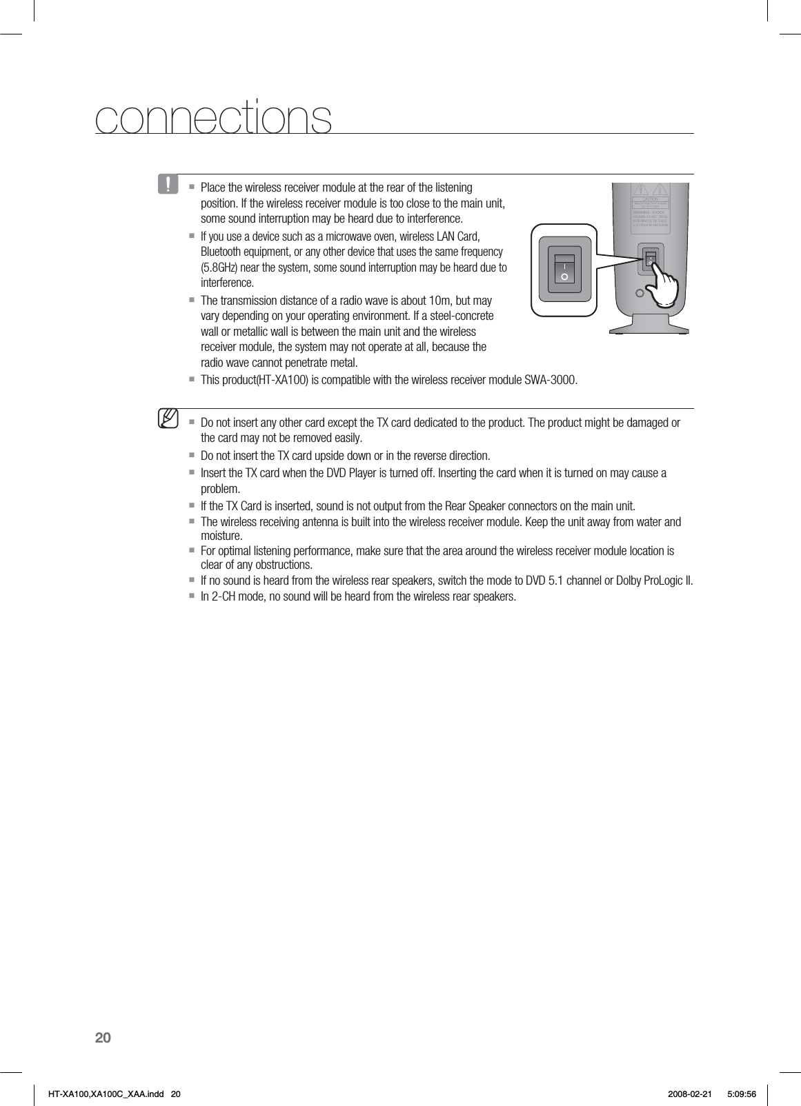 20connectionsPlace the wireless receiver module at the rear of the listening position. If the wireless receiver module is too close to the main unit, some sound interruption may be heard due to interference.If you use a device such as a microwave oven, wireless LAN Card, Bluetooth equipment, or any other device that uses the same frequency (5.8GHz) near the system, some sound interruption may be heard due to interference.The transmission distance of a radio wave is about 10m, but may vary depending on your operating environment. If a steel-concrete wall or metallic wall is between the main unit and the wireless receiver module, the system may not operate at all, because the radio wave cannot penetrate metal.This product(HT-XA100) is compatible with the wireless receiver module SWA-3000.Do not insert any other card except the TX card dedicated to the product. The product might be damaged or the card may not be removed easily.Do not insert the TX card upside down or in the reverse direction.Insert the TX card when the DVD Player is turned off. Inserting the card when it is turned on may cause a problem.If the TX Card is inserted, sound is not output from the Rear Speaker connectors on the main unit.The wireless receiving antenna is built into the wireless receiver module. Keep the unit away from water and moisture.For optimal listening performance, make sure that the area around the wireless receiver module location is clear of any obstructions.If no sound is heard from the wireless rear speakers, switch the mode to DVD 5.1 channel or Dolby ProLogic II.In 2-CH mode, no sound will be heard from the wireless rear speakers.JMHT-XA100,XA100C_XAA.indd   20 2008-02-21     5:09:56