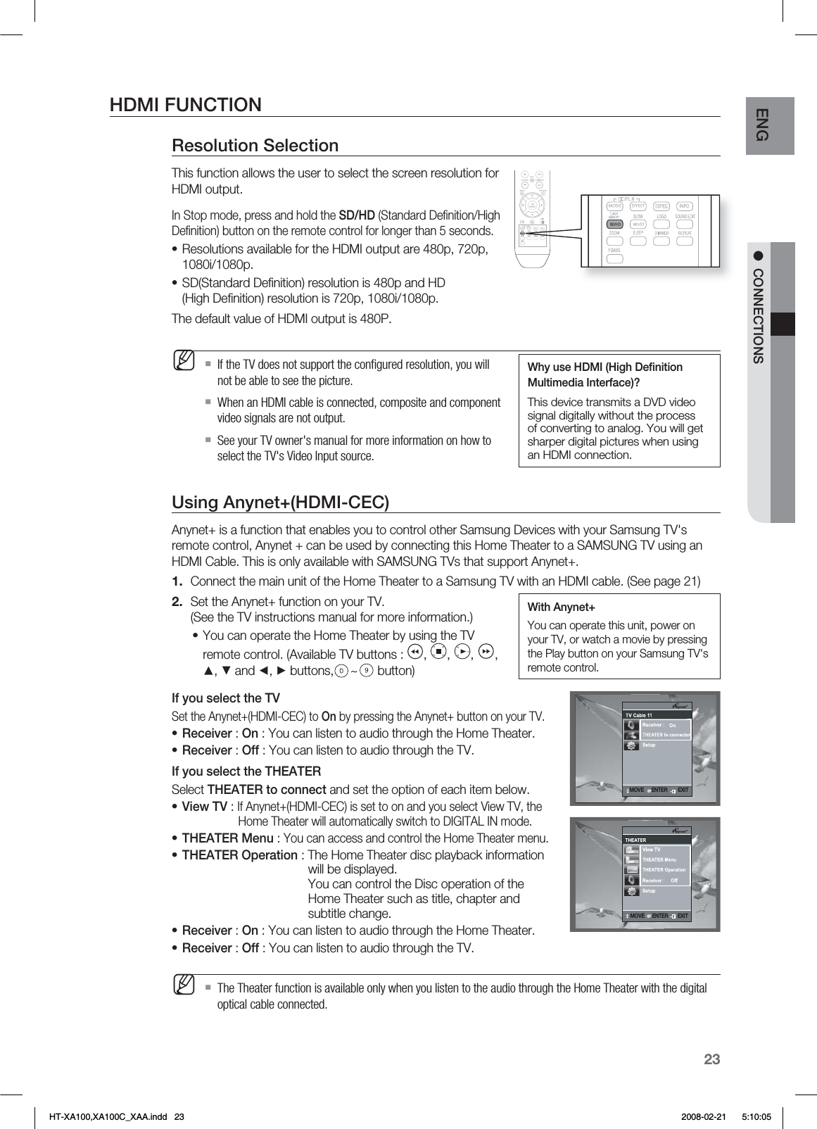 23ENG ●  CONNECTIONSHDMI FUNCTIONResolution SelectionThis function allows the user to select the screen resolution for HDMI output.In Stop mode, press and hold the SD/HD (Standard Deﬁ nition/High Deﬁ nition) button on the remote control for longer than 5 seconds.Resolutions available for the HDMI output are 480p, 720p, 1080i/1080p.SD(Standard Deﬁ nition) resolution is 480p and HD(High Deﬁ nition) resolution is 720p, 1080i/1080p.The default value of HDMI output is 480P.If the TV does not support the conﬁ gured resolution, you will not be able to see the picture.When an HDMI cable is connected, composite and component video signals are not output.See your TV owner&apos;s manual for more information on how to select the TV&apos;s Video Input source.Using Anynet+(HDMI-CEC)Anynet+ is a function that enables you to control other Samsung Devices with your Samsung TV&apos;s remote control, Anynet + can be used by connecting this Home Theater to a SAMSUNG TV using an HDMI Cable. This is only available with SAMSUNG TVs that support Anynet+.Connect the main unit of the Home Theater to a Samsung TV with an HDMI cable. (See page 21)Set the Anynet+ function on your TV.(See the TV instructions manual for more information.)You can operate the Home Theater by using the TV remote control. (Available TV buttons :  ,  ,  ,  , ▲, ▼ and ◄, ► buttons, ~ button)If you select the TVSet the Anynet+(HDMI-CEC) to On by pressing the Anynet+ button on your TV.Receiver : On : You can listen to audio through the Home Theater.Receiver : Off : You can listen to audio through the TV.If you select the THEATERSelect THEATER to connect and set the option of each item below.View TV : If Anynet+(HDMI-CEC) is set to on and you select View TV, the    Home Theater will automatically switch to DIGITAL IN mode.THEATER Menu : You can access and control the Home Theater menu.THEATER Operation : The Home Theater disc playback information    will be displayed.  You can control the Disc operation of the     Home Theater such as title, chapter and     subtitle change.Receiver : On : You can listen to audio through the Home Theater.Receiver : Off : You can listen to audio through the TV.The Theater function is available only when you listen to the audio through the Home Theater with the digital optical cable connected.••M1.2.••••••••MWhy use HDMI (High Deﬁ nition Multimedia Interface)? This device transmits a DVD video signal digitally without the process of converting to analog. You will get sharper digital pictures when using an HDMI connection..07&amp;&amp;/5&amp;3&amp;9*5.07&amp;&amp;/5&amp;3&amp;9*5.07&amp;&amp;/5&amp;3&amp;9*5With Anynet+You can operate this unit, power on your TV, or watch a movie by pressing the Play button on your Samsung TV&apos;s remote control.HT-XA100,XA100C_XAA.indd   23 2008-02-21     5:10:05