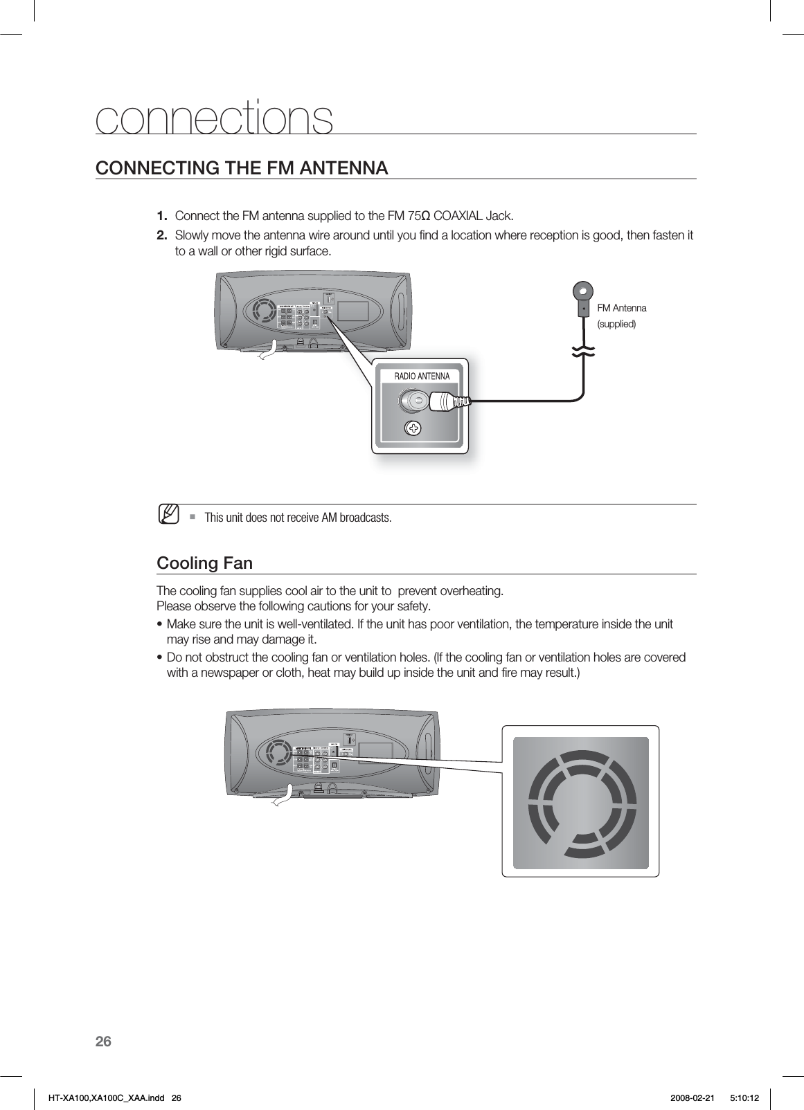 26connectionsCONNECTING THE FM ANTENNAConnect the FM antenna supplied to the FM 75Ω COAXIAL Jack.Slowly move the antenna wire around until you ﬁnd a location where reception is good, then fasten it to a wall or other rigid surface.  This unit does not receive AM broadcasts.Cooling FanThe cooling fan supplies cool air to the unit to  prevent overheating. Please observe the following cautions for your safety.Make sure the unit is well-ventilated. If the unit has poor ventilation, the temperature inside the unit may rise and may damage it.Do not obstruct the cooling fan or ventilation holes. (If the cooling fan or ventilation holes are covered with a newspaper or cloth, heat may build up inside the unit and ﬁre may result.)1.2.M••FM Antenna(supplied)HT-XA100,XA100C_XAA.indd   26 2008-02-21     5:10:12