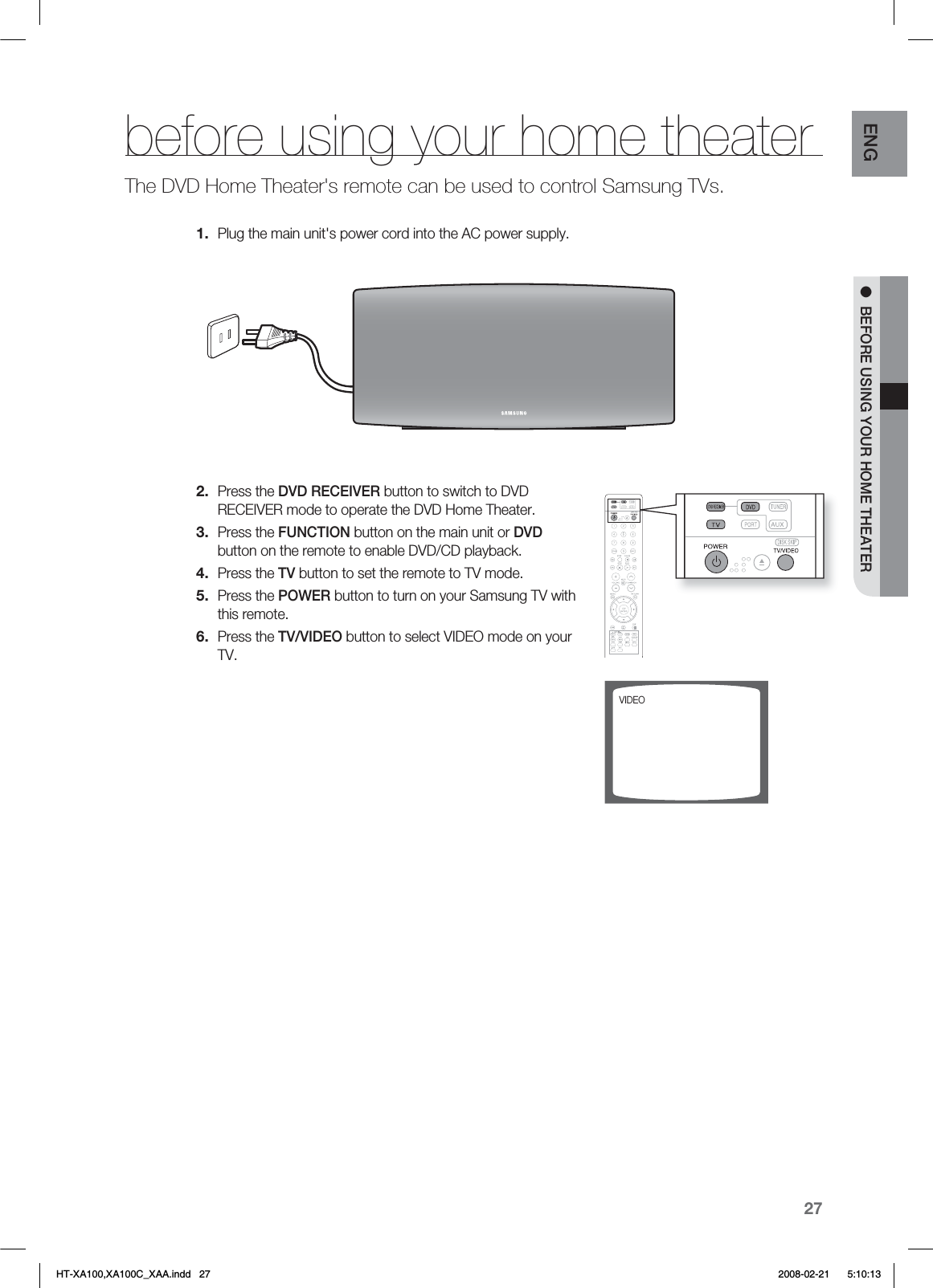 27ENG ●  BEFORE USING YOUR HOME THEATERbefore using your home theaterThe DVD Home Theater&apos;s remote can be used to control Samsung TVs.Plug the main unit&apos;s power cord into the AC power supply.Press the DVD RECEIVER button to switch to DVD RECEIVER mode to operate the DVD Home Theater.Press the FUNCTION button on the main unit or DVD button on the remote to enable DVD/CD playback.Press the TV button to set the remote to TV mode.Press the POWER button to turn on your Samsung TV with this remote. Press the TV/VIDEO button to select VIDEO mode on your TV. 1.2.3.4.5.6.7*%&amp;0HT-XA100,XA100C_XAA.indd   27 2008-02-21     5:10:13