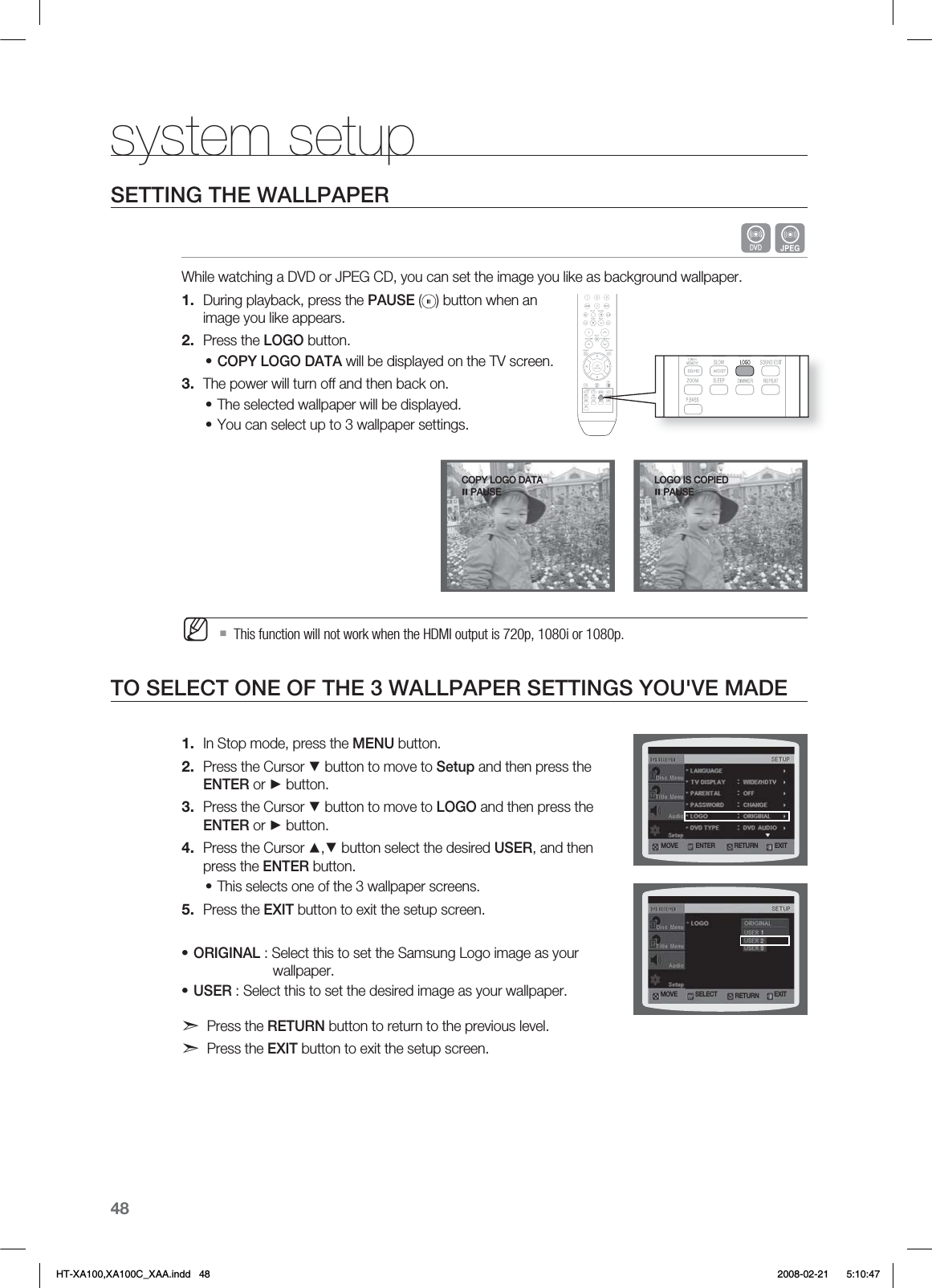 48system setupSETTING THE WALLPAPER  GWhile watching a DVD or JPEG CD, you can set the image you like as background wallpaper.During playback, press the PAUSE ( ) button when an image you like appears.Press the LOGO button.COPY LOGO DATA will be displayed on the TV screen.The power will turn off and then back on.The selected wallpaper will be displayed. You can select up to 3 wallpaper settings. This function will not work when the HDMI output is 720p, 1080i or 1080p.TO SELECT ONE OF THE 3 WALLPAPER SETTINGS YOU&apos;VE MADEIn Stop mode, press the MENU button.Press the Cursor ▼ button to move to Setup and then press the ENTER or ► button.Press the Cursor ▼ button to move to LOGO and then press the ENTER or ► button.Press the Cursor ▲,▼ button select the desired USER, and then press the ENTER button.This selects one of the 3 wallpaper screens.Press the EXIT button to exit the setup screen.ORIGINAL : Select this to set the Samsung Logo image as your     wallpaper.USER : Select this to set the desired image as your wallpaper.d Press the RETURN button to return to the previous level.d Press the EXIT button to exit the setup screen.1.2.•3.••M1.2.3.4.•5.••-0(0*4$01*&amp;%1&quot;64&amp;.07&amp; &amp;/5&amp;3 &amp;9*53&amp;563/.07&amp; 4&amp;-&amp;$5 &amp;9*53&amp;563/$01:-0(0%&quot;5&quot;1&quot;64&amp;HT-XA100,XA100C_XAA.indd   48 2008-02-21     5:10:47