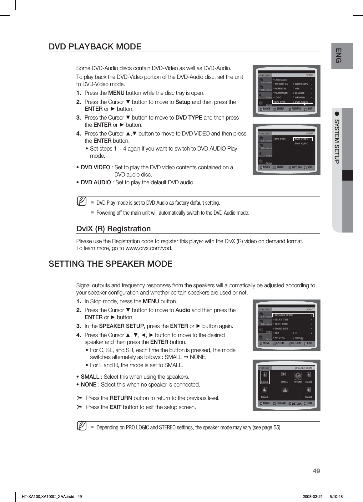 49ENG ●  SYSTEM SETUPDVD PLAYBACK MODESome DVD-Audio discs contain DVD-Video as well as DVD-Audio. To play back the DVD-Video portion of the DVD-Audio disc, set the unit to DVD-Video mode.Press the MENU button while the disc tray is open.Press the Cursor ▼ button to move to Setup and then press the ENTER or ► button.Press the Cursor ▼ button to move to DVD TYPE and then press the ENTER or ► button.Press the Cursor ▲,▼ button to move to DVD VIDEO and then press the ENTER button.Set steps 1 ~ 4 again if you want to switch to DVD AUDIO Play mode.DVD VIDEO : Set to play the DVD video contents contained on a     DVD audio disc.DVD AUDIO : Set to play the default DVD audio.DVD Play mode is set to DVD Audio as factory default setting.Powering off the main unit will automatically switch to the DVD Audio mode.DviX (R) RegistrationPlease use the Registration code to register this player with the DivX (R) video on demand format.  To learn more, go to www.divx.com/vod.SETTING THE SPEAKER MODESignal outputs and frequency responses from the speakers will automatically be adjusted according to your speaker conﬁguration and whether certain speakers are used or not.In Stop mode, press the MENU button.Press the Cursor ▼ button to move to Audio and then press the ENTER or ► button.In the SPEAKER SETUP, press the ENTER or ► button again.Press the Cursor ▲, ▼, ◄, ► button to move to the desired speaker and then press the ENTER button.For C, SL, and SR, each time the button is pressed, the mode switches alternately as follows : SMALL  NONE.For L and R, the mode is set to SMALL.SMALL : Select this when using the speakers.NONE : Select this when no speaker is connected.d Press the RETURN button to return to the previous level.d Press the EXIT button to exit the setup screen.Depending on PRO LOGIC and STEREO settings, the speaker mode may vary (see page 55).1.2.3.4.•••M1.2.3.4.••••M.07&amp; &amp;/5&amp;3 &amp;9*53&amp;563/.07&amp; &amp;/5&amp;3 &amp;9*53&amp;563/.07&amp; &amp;/5&amp;3 &amp;9*53&amp;563/.07&amp; $)&quot;/(&amp; &amp;9*53&amp;563/HT-XA100,XA100C_XAA.indd   49 2008-02-21     5:10:48