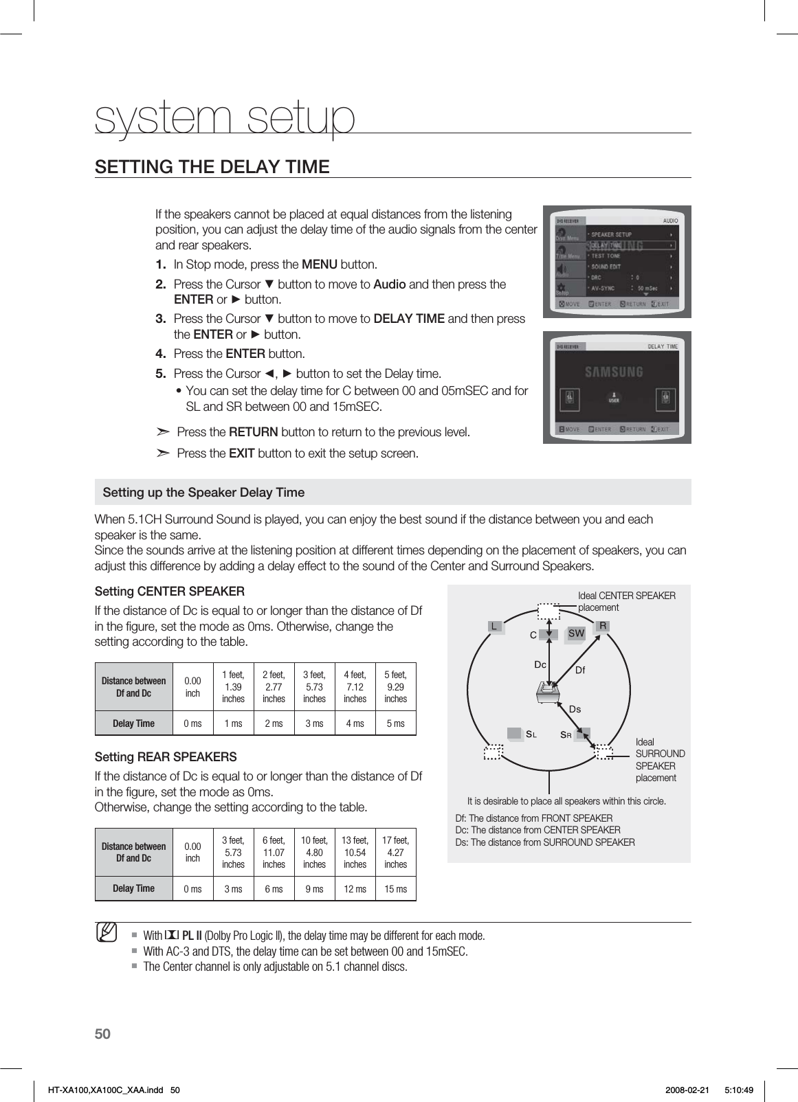 50system setupSETTING THE DELAY TIMEIf the speakers cannot be placed at equal distances from the listening position, you can adjust the delay time of the audio signals from the center and rear speakers.In Stop mode, press the MENU button.Press the Cursor ▼ button to move to Audio and then press the ENTER or ► button.Press the Cursor ▼ button to move to DELAY TIME and then press the ENTER or ► button.Press the ENTER button.Press the Cursor ◄, ► button to set the Delay time.You can set the delay time for C between 00 and 05mSEC and for SL and SR between 00 and 15mSEC.d Press the RETURN button to return to the previous level.d Press the EXIT button to exit the setup screen.When 5.1CH Surround Sound is played, you can enjoy the best sound if the distance between you and each speaker is the same.  Since the sounds arrive at the listening position at different times depending on the placement of speakers, you can adjust this difference by adding a delay effect to the sound of the Center and Surround Speakers.Setting CENTER SPEAKERIf the distance of Dc is equal to or longer than the distance of Df in the ﬁgure, set the mode as 0ms. Otherwise, change the setting according to the table.Distance between Df and Dc 0.00 inch1 feet, 1.39 inches2 feet, 2.77 inches3 feet, 5.73 inches4 feet, 7.12 inches5 feet, 9.29 inchesDelay Time 0 ms 1 ms 2 ms 3 ms 4 ms 5 msSetting REAR SPEAKERSIf the distance of Dc is equal to or longer than the distance of Df in the ﬁgure, set the mode as 0ms.  Otherwise, change the setting according to the table.Distance between Df and Dc 0.00 inch3 feet, 5.73 inches6 feet, 11.07 inches10 feet, 4.80 inches13 feet, 10.54 inches17 feet, 4.27 inchesDelay Time 0 ms 3 ms 6 ms 9 ms 12 ms 15 msWith   PL II (Dolby Pro Logic II), the delay time may be different for each mode.With AC-3 and DTS, the delay time can be set between 00 and 15mSEC.The Center channel is only adjustable on 5.1 channel discs.1.2.3.4.5.•MIdeal CENTER SPEAKER placementDf: The distance from FRONT SPEAKERDc: The distance from CENTER SPEAKERDs: The distance from SURROUND SPEAKERIt is desirable to place all speakers within this circle.Ideal    SURROUND  SPEAKER  placementSetting up the Speaker Delay TimeHT-XA100,XA100C_XAA.indd   50 2008-02-21     5:10:49