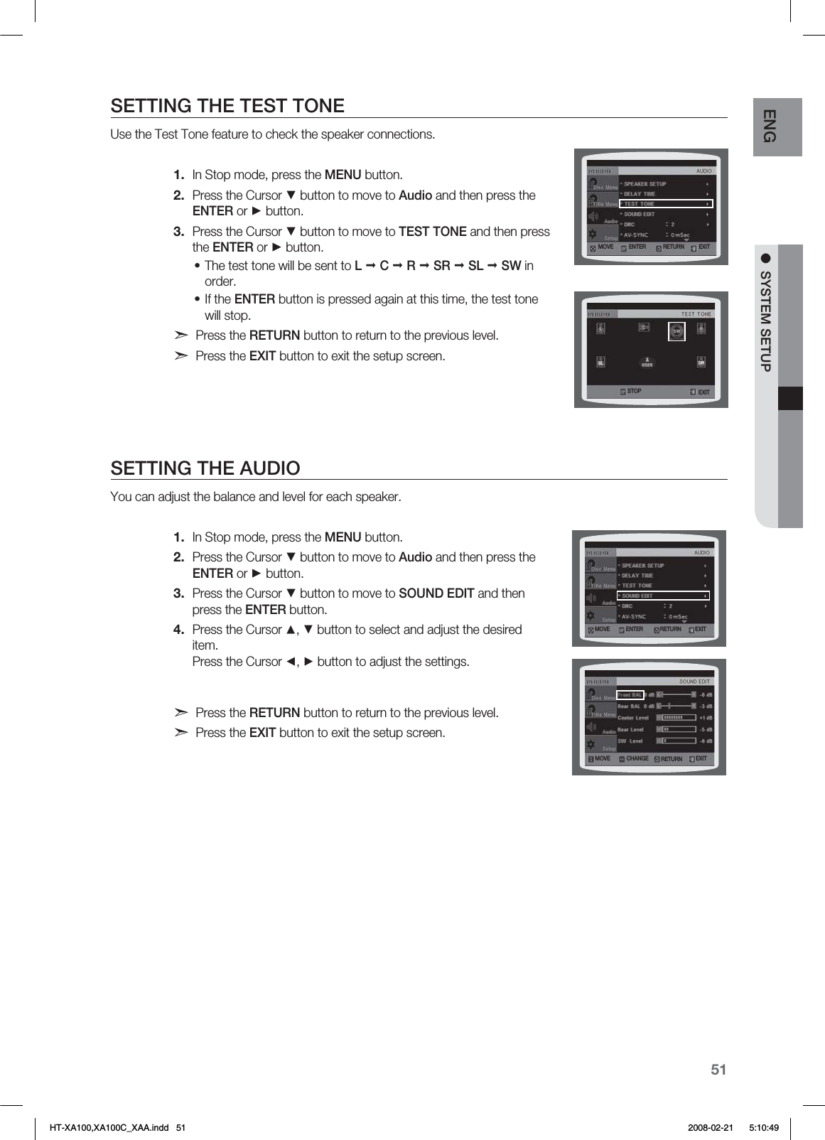 51ENG ●  SYSTEM SETUPSETTING THE TEST TONEUse the Test Tone feature to check the speaker connections.In Stop mode, press the MENU button.Press the Cursor ▼ button to move to Audio and then press the ENTER or ► button.Press the Cursor ▼ button to move to TEST TONE and then press the ENTER or ► button.The test tone will be sent to L  C  R  SR  SL  SW in order. If the ENTER button is pressed again at this time, the test tone will stop.d Press the RETURN button to return to the previous level.d Press the EXIT button to exit the setup screen. SETTING THE AUDIOYou can adjust the balance and level for each speaker.In Stop mode, press the MENU button.Press the Cursor ▼ button to move to Audio and then press the ENTER or ► button.Press the Cursor ▼ button to move to SOUND EDIT and then press the ENTER button.Press the Cursor ▲, ▼ button to select and adjust the desired item. Press the Cursor ◄, ► button to adjust the settings.d Press the RETURN button to return to the previous level.d Press the EXIT button to exit the setup screen.1.2.3.••1.2.3.4..07&amp; &amp;/5&amp;3 &amp;9*53&amp;563/4501 &amp;9*5.07&amp; &amp;/5&amp;3 &amp;9*53&amp;563/.07&amp; $)&quot;/(&amp; &amp;9*53&amp;563/HT-XA100,XA100C_XAA.indd   51 2008-02-21     5:10:49