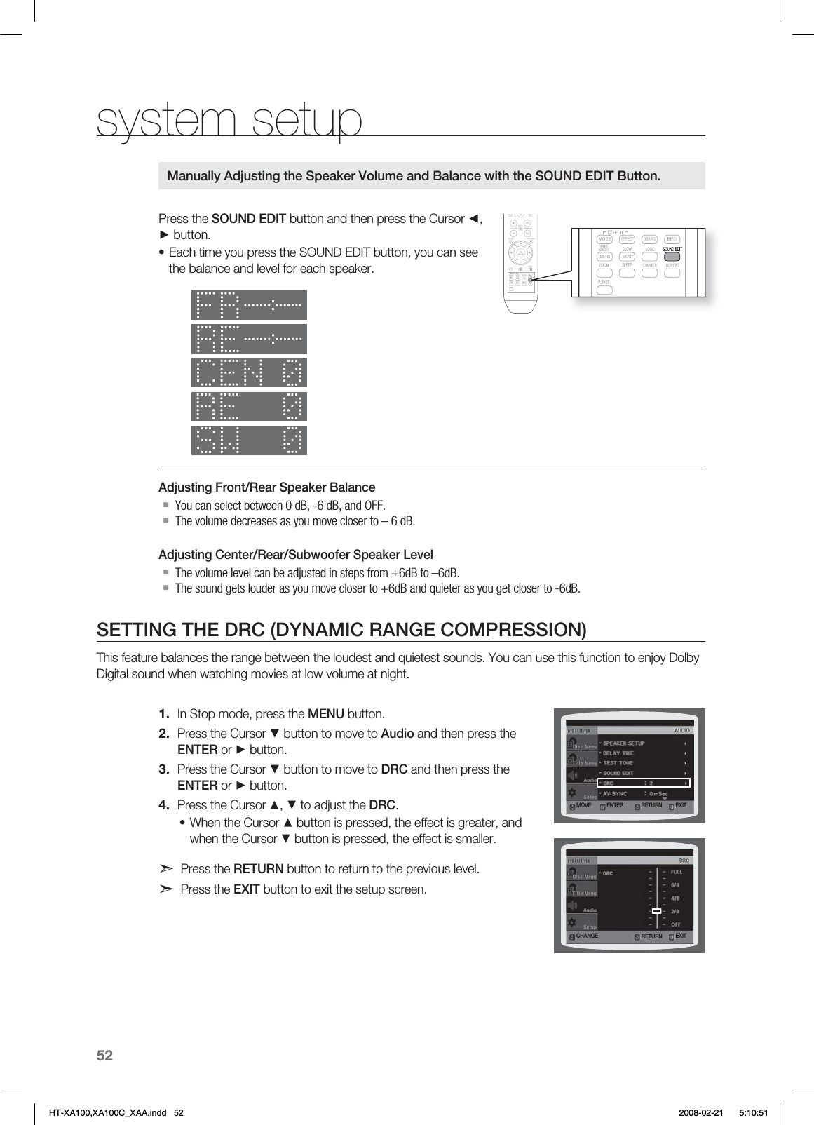 52system setupPress the SOUND EDIT button and then press the Cursor ◄, ► button.Each time you press the SOUND EDIT button, you can see the balance and level for each speaker.Adjusting Front/Rear Speaker BalanceYou can select between 0 dB, -6 dB, and OFF.The volume decreases as you move closer to – 6 dB.Adjusting Center/Rear/Subwoofer Speaker LevelThe volume level can be adjusted in steps from +6dB to –6dB.The sound gets louder as you move closer to +6dB and quieter as you get closer to -6dB.SETTING THE DRC (DYNAMIC RANGE COMPRESSION)This feature balances the range between the loudest and quietest sounds. You can use this function to enjoy Dolby Digital sound when watching movies at low volume at night.In Stop mode, press the MENU button.Press the Cursor ▼ button to move to Audio and then press the ENTER or ► button.Press the Cursor ▼ button to move to DRC and then press the ENTER or ► button.Press the Cursor ▲, ▼ to adjust the DRC.When the Cursor ▲ button is pressed, the effect is greater, and when the Cursor ▼ button is pressed, the effect is smaller.d Press the RETURN button to return to the previous level.d Press the EXIT button to exit the setup screen.•1.2.3.4.•Manually Adjusting the Speaker Volume and Balance with the SOUND EDIT Button.3&amp;563/.07&amp; &amp;/5&amp;3 &amp;9*5$)&quot;/(&amp; &amp;9*53&amp;563/HT-XA100,XA100C_XAA.indd   52 2008-02-21     5:10:51