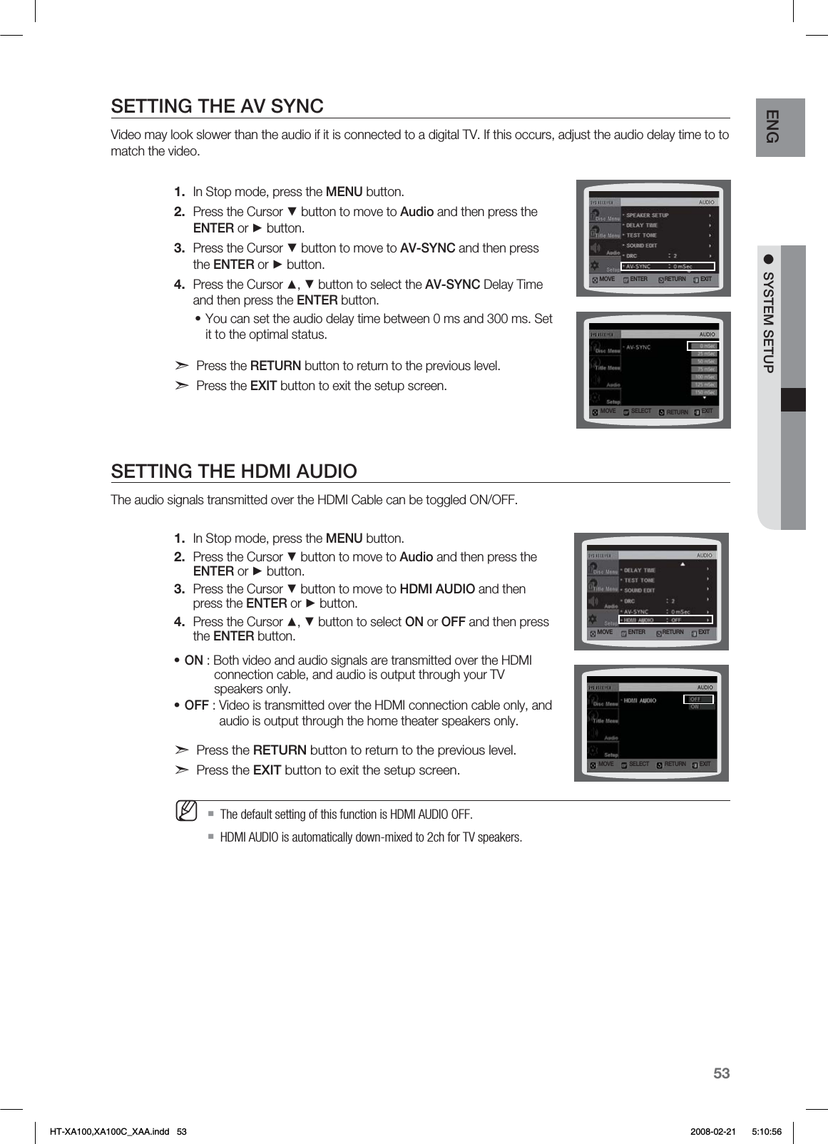 53ENG ●  SYSTEM SETUPSETTING THE AV SYNCVideo may look slower than the audio if it is connected to a digital TV. If this occurs, adjust the audio delay time to to match the video.In Stop mode, press the MENU button.Press the Cursor ▼ button to move to Audio and then press the ENTER or ► button.Press the Cursor ▼ button to move to AV-SYNC and then press the ENTER or ► button.Press the Cursor ▲, ▼ button to select the AV-SYNC Delay Time  and then press the ENTER button.You can set the audio delay time between 0 ms and 300 ms. Set it to the optimal status.d Press the RETURN button to return to the previous level.d Press the EXIT button to exit the setup screen.SETTING THE HDMI AUDIOThe audio signals transmitted over the HDMI Cable can be toggled ON/OFF.In Stop mode, press the MENU button.Press the Cursor ▼ button to move to Audio and then press the ENTER or ► button.Press the Cursor ▼ button to move to HDMI AUDIO and then press the ENTER or ► button.Press the Cursor ▲, ▼ button to select ON or OFF and then press  the ENTER button.ON : Both video and audio signals are transmitted over the HDMI     connection cable, and audio is output through your TV     speakers only.OFF : Video is transmitted over the HDMI connection cable only, and    audio is output through the home theater speakers only.d Press the RETURN button to return to the previous level.d Press the EXIT button to exit the setup screen.  The default setting of this function is HDMI AUDIO OFF.HDMI AUDIO is automatically down-mixed to 2ch for TV speakers.1.2.3.4.•1.2.3.4.••M.07&amp; &amp;/5&amp;3 &amp;9*53&amp;563/.07&amp; 4&amp;-&amp;$5 &amp;9*53&amp;563/.07&amp; &amp;/5&amp;3 &amp;9*53&amp;563/.07&amp; 4&amp;-&amp;$5 &amp;9*53&amp;563/HT-XA100,XA100C_XAA.indd   53 2008-02-21     5:10:56