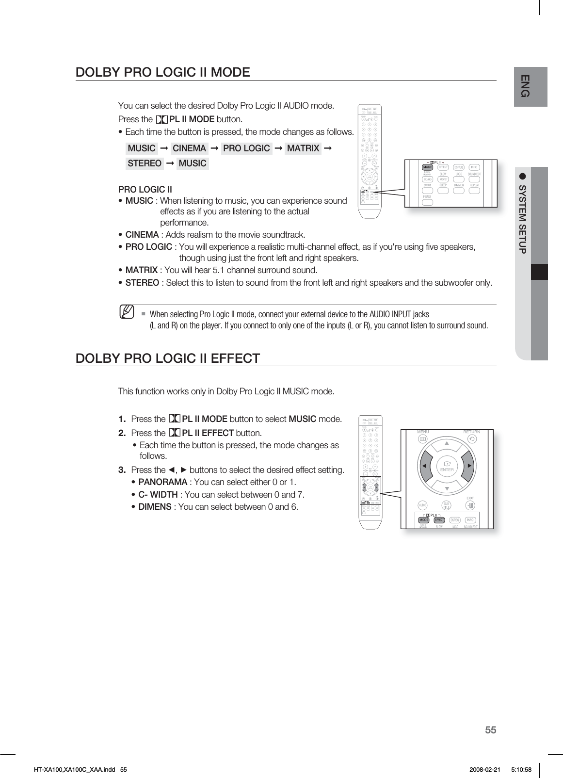 55ENG ●  SYSTEM SETUPDOLBY PRO LOGIC II MODEYou can select the desired Dolby Pro Logic II AUDIO mode.Press the  PL II MODE button.Each time the button is pressed, the mode changes as follows. MUSIC  ➞  CINEMA  ➞  PRO LOGIC  ➞  MATRIX  ➞  STEREO  ➞  MUSIC PRO LOGIC IIMUSIC : When listening to music, you can experience sound    effects as if you are listening to the actual     performance.CINEMA : Adds realism to the movie soundtrack.PRO LOGIC :  You will experience a realistic multi-channel effect, as if you&apos;re using ﬁ ve speakers, though using just the front left and right speakers.MATRIX : You will hear 5.1 channel surround sound.STEREO : Select this to listen to sound from the front left and right speakers and the subwoofer only.When selecting Pro Logic II mode, connect your external device to the AUDIO INPUT jacks (L and R) on the player. If you connect to only one of the inputs (L or R), you cannot listen to surround sound.DOLBY PRO LOGIC II EFFECTThis function works only in Dolby Pro Logic II MUSIC mode.Press the  PL II MODE button to select MUSIC mode.Press the  PL II EFFECT button.Each time the button is pressed, the mode changes as follows.Press the ◄, ► buttons to select the desired effect setting.PANORAMA : You can select either 0 or 1.C- WIDTH : You can select between 0 and 7.DIMENS : You can select between 0 and 6.••••••M1.2.•3.•••HT-XA100,XA100C_XAA.indd   55 2008-02-21     5:10:58