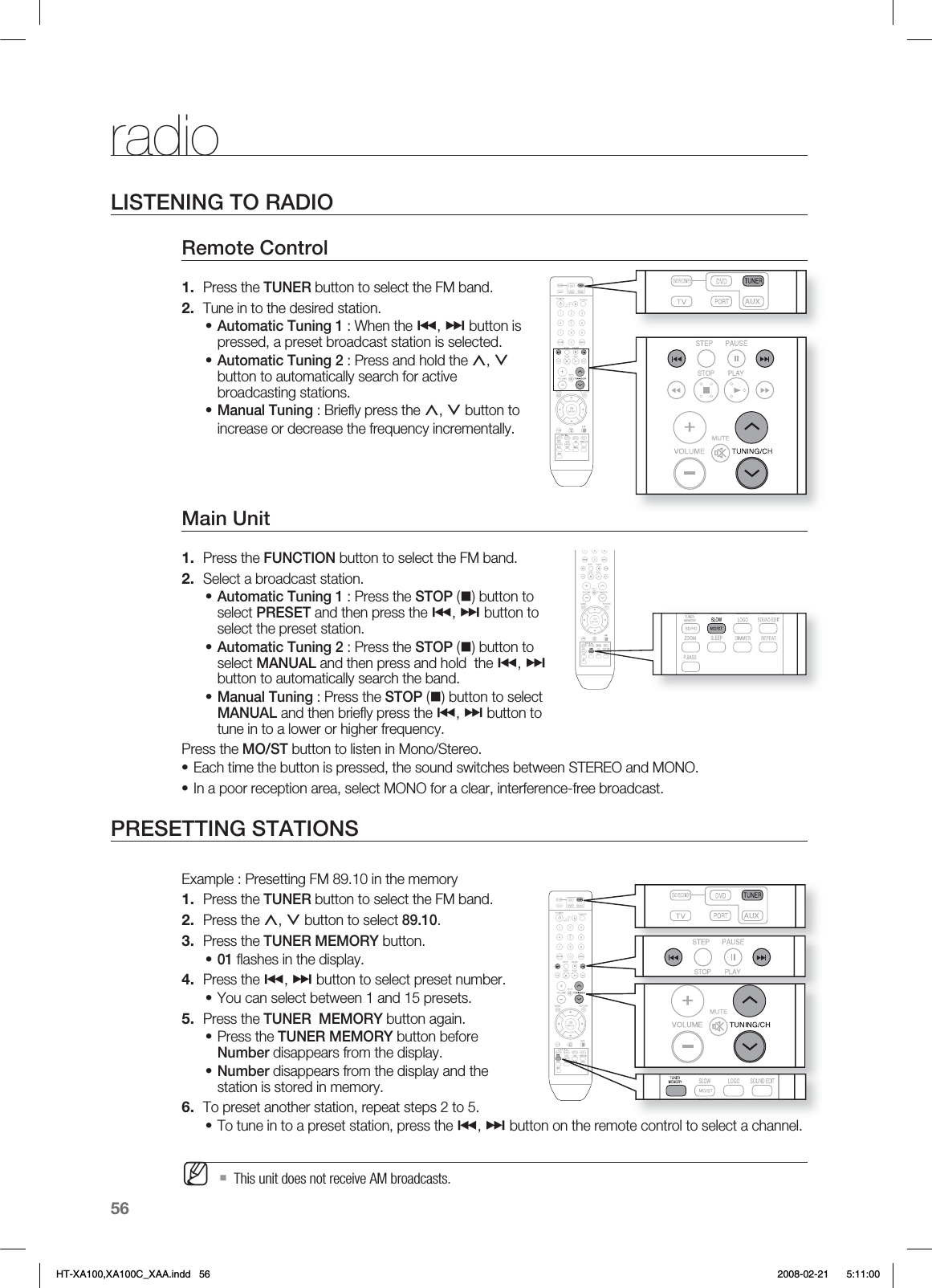 56radioLISTENING TO RADIORemote Control Press the TUNER button to select the FM band.Tune in to the desired station.Automatic Tuning 1 : When the #, $ button is pressed, a preset broadcast station is selected.Automatic Tuning 2 : Press and hold the ,, . button to automatically search for active broadcasting stations.Manual Tuning : Brieﬂ y press the ,, . button to increase or decrease the frequency incrementally.Main Unit Press the FUNCTION button to select the FM band.Select a broadcast station.Automatic Tuning 1 : Press the STOP () button to select PRESET and then press the #, $ button to select the preset station.Automatic Tuning 2 : Press the STOP () button to select MANUAL and then press and hold  the #, $ button to automatically search the band.Manual Tuning : Press the STOP () button to select MANUAL and then brieﬂ y press the #, $ button to tune in to a lower or higher frequency.Press the MO/ST button to listen in Mono/Stereo.Each time the button is pressed, the sound switches between STEREO and MONO.In a poor reception area, select MONO for a clear, interference-free broadcast.PRESETTING STATIONSExample : Presetting FM 89.10 in the memory Press the TUNER button to select the FM band.Press the ,, . button to select 89.10.Press the TUNER MEMORY button.01 ﬂ ashes in the display.Press the #, $ button to select preset number.You can select between 1 and 15 presets.Press the TUNER  MEMORY button again.Press the TUNER MEMORY button before Number disappears from the display.Number disappears from the display and the station is stored in memory.To preset another station, repeat steps 2 to 5.To tune in to a preset station, press the #, $ button on the remote control to select a channel.This unit does not receive AM broadcasts.1.2.•••1.2.•••••1.2.3.•4.•5.••6.•MHT-XA100,XA100C_XAA.indd   56 2008-02-21     5:11:00